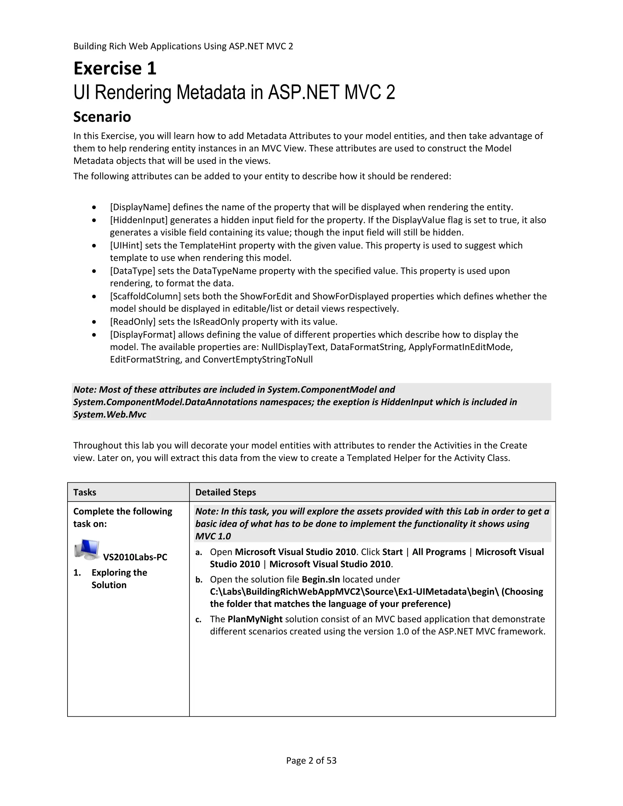Building Rich Web Applications Using ASP.NET MVC 2

Exercise 1
UI Rendering Metadata in ASP.NET MVC 2
Scenario
In this Exercise, you will learn how to add Metadata Attributes to your model entities, and then take advantage of
them to help rendering entity instances in an MVC View. These attributes are used to construct the Model
Metadata objects that will be used in the views.
The following attributes can be added to your entity to describe how it should be rendered:


         [DisplayName] defines the name of the property that will be displayed when rendering the entity.
         [HiddenInput] generates a hidden input field for the property. If the DisplayValue flag is set to true, it also
          generates a visible field containing its value; though the input field will still be hidden.
         [UIHint] sets the TemplateHint property with the given value. This property is used to suggest which
          template to use when rendering this model.
         [DataType] sets the DataTypeName property with the specified value. This property is used upon
          rendering, to format the data.
         [ScaffoldColumn] sets both the ShowForEdit and ShowForDisplayed properties which defines whether the
          model should be displayed in editable/list or detail views respectively.
         [ReadOnly] sets the IsReadOnly property with its value.
         [DisplayFormat] allows defining the value of different properties which describe how to display the
          model. The available properties are: NullDisplayText, DataFormatString, ApplyFormatInEditMode,
          EditFormatString, and ConvertEmptyStringToNull

Note: Most of these attributes are included in System.ComponentModel and
System.ComponentModel.DataAnnotations namespaces; the exeption is HiddenInput which is included in
System.Web.Mvc


Throughout this lab you will decorate your model entities with attributes to render the Activities in the Create
view. Later on, you will extract this data from the view to create a Templated Helper for the Activity Class.


Tasks                          Detailed Steps
Complete the following         Note: In this task, you will explore the assets provided with this Lab in order to get a
task on:                       basic idea of what has to be done to implement the functionality it shows using
                               MVC 1.0
                               a. Open Microsoft Visual Studio 2010. Click Start | All Programs | Microsoft Visual
         VS2010Labs-PC
                                   Studio 2010 | Microsoft Visual Studio 2010.
1.   Exploring the
                               b. Open the solution file Begin.sln located under
     Solution
                                   C:LabsBuildingRichWebAppMVC2SourceEx1-UIMetadatabegin (Choosing
                                   the folder that matches the language of your preference)
                               c. The PlanMyNight solution consist of an MVC based application that demonstrate
                                   different scenarios created using the version 1.0 of the ASP.NET MVC framework.




                                                      Page 2 of 53
 