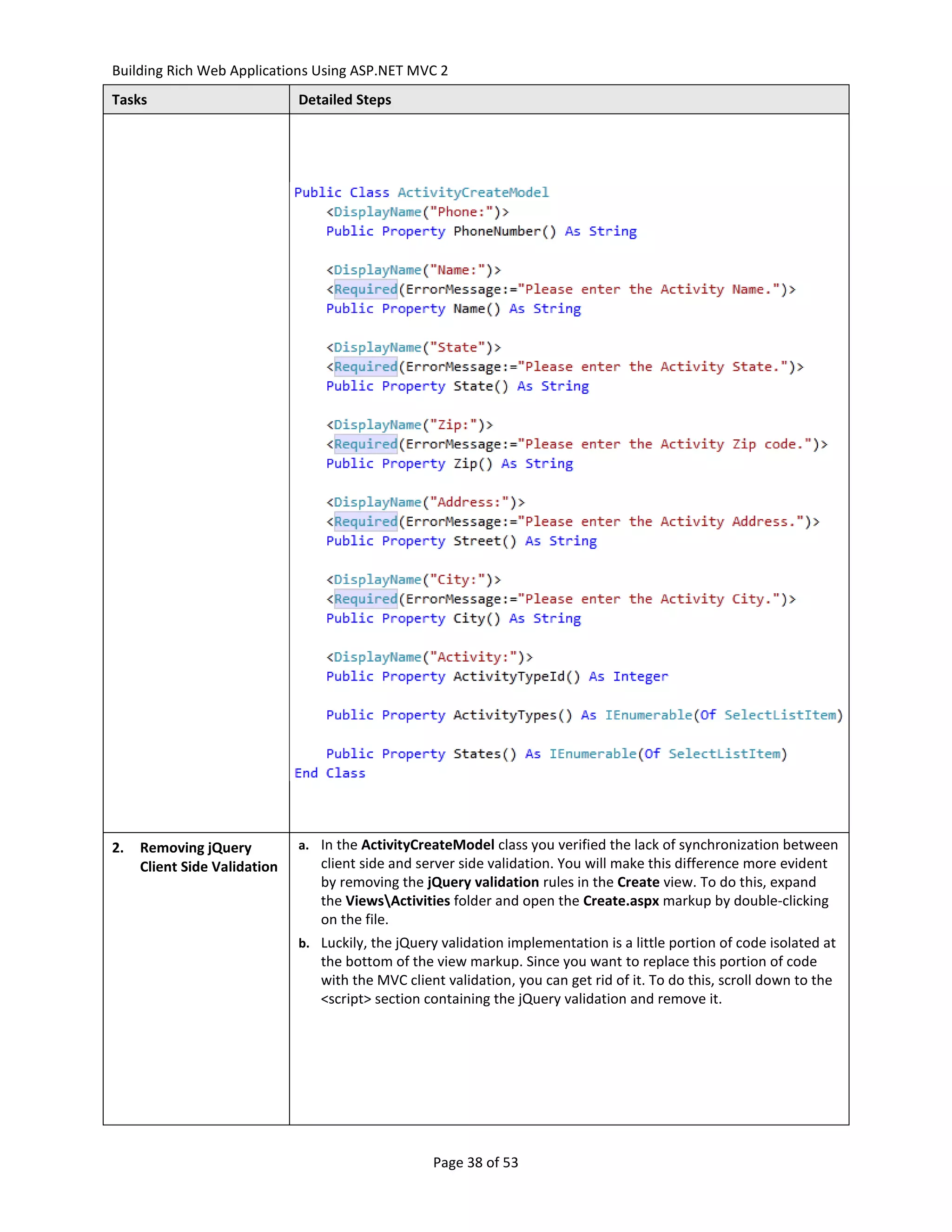 Building Rich Web Applications Using ASP.NET MVC 2
Tasks                         Detailed Steps




2.   Removing jQuery          a. In the ActivityCreateModel class you verified the lack of synchronization between
     Client Side Validation      client side and server side validation. You will make this difference more evident
                                 by removing the jQuery validation rules in the Create view. To do this, expand
                                 the ViewsActivities folder and open the Create.aspx markup by double-clicking
                                 on the file.
                              b. Luckily, the jQuery validation implementation is a little portion of code isolated at
                                 the bottom of the view markup. Since you want to replace this portion of code
                                 with the MVC client validation, you can get rid of it. To do this, scroll down to the
                                 <script> section containing the jQuery validation and remove it.




                                                    Page 38 of 53
 