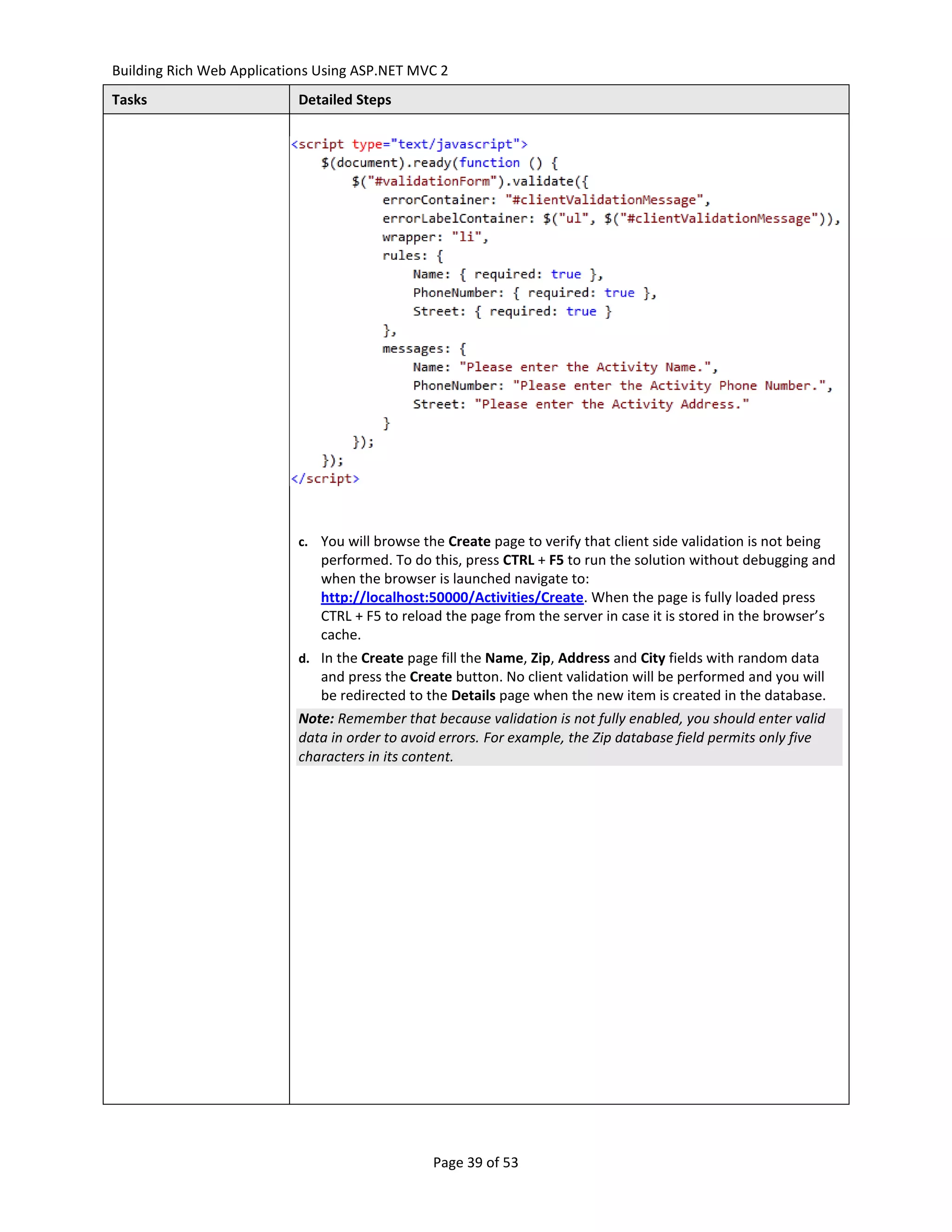 Building Rich Web Applications Using ASP.NET MVC 2
Tasks                      Detailed Steps




                           c. You will browse the Create page to verify that client side validation is not being
                               performed. To do this, press CTRL + F5 to run the solution without debugging and
                               when the browser is launched navigate to:
                               http://localhost:50000/Activities/Create. When the page is fully loaded press
                               CTRL + F5 to reload the page from the server in case it is stored in the browser’s
                               cache.
                           d. In the Create page fill the Name, Zip, Address and City fields with random data
                              and press the Create button. No client validation will be performed and you will
                              be redirected to the Details page when the new item is created in the database.
                           Note: Remember that because validation is not fully enabled, you should enter valid
                           data in order to avoid errors. For example, the Zip database field permits only five
                           characters in its content.




                                                Page 39 of 53
 