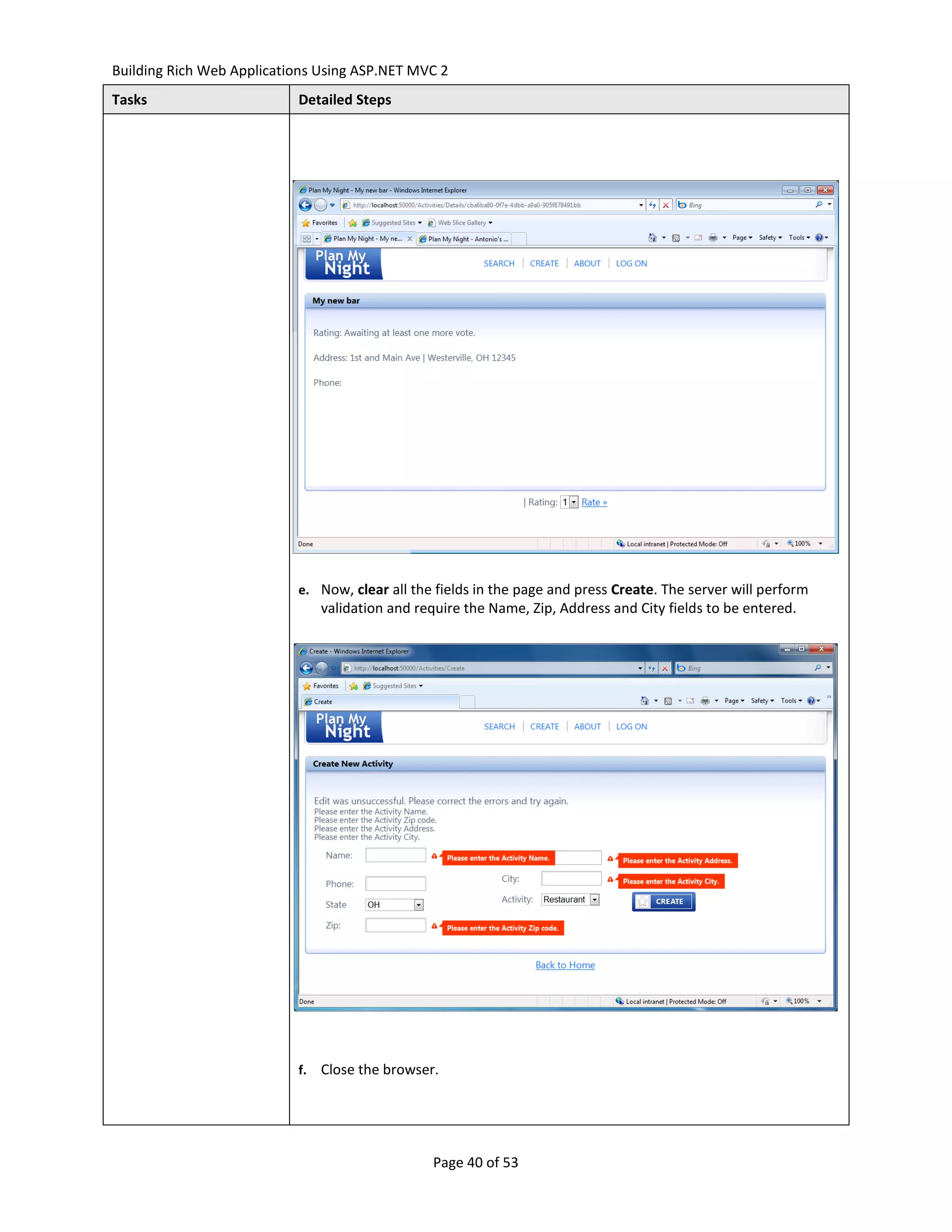 Building Rich Web Applications Using ASP.NET MVC 2
Tasks                      Detailed Steps




                           e. Now, clear all the fields in the page and press Create. The server will perform
                                validation and require the Name, Zip, Address and City fields to be entered.




                           f.   Close the browser.




                                                 Page 40 of 53
 