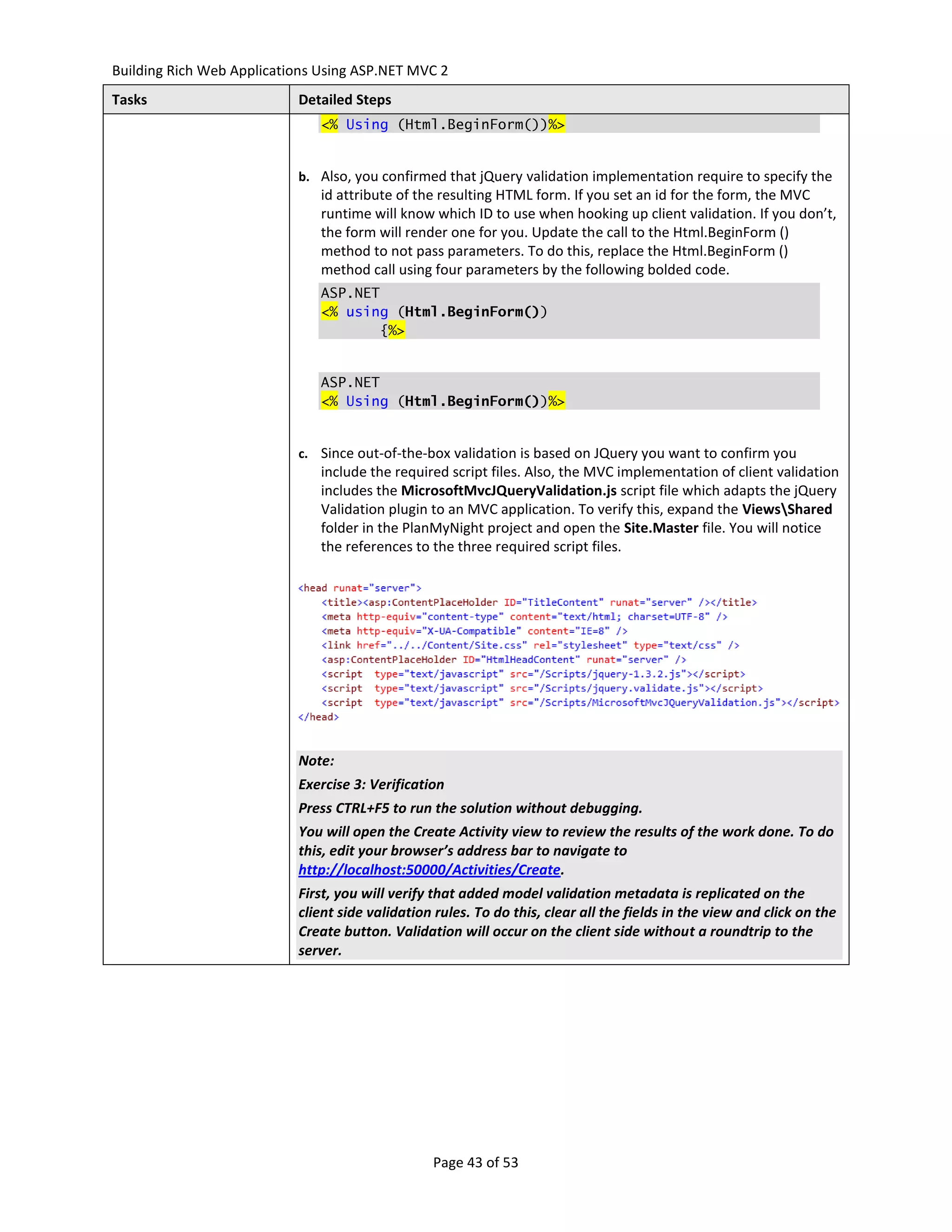 Building Rich Web Applications Using ASP.NET MVC 2
Tasks                      Detailed Steps
                               <% Using (Html.BeginForm())%>


                           b. Also, you confirmed that jQuery validation implementation require to specify the
                               id attribute of the resulting HTML form. If you set an id for the form, the MVC
                               runtime will know which ID to use when hooking up client validation. If you don’t,
                               the form will render one for you. Update the call to the Html.BeginForm ()
                               method to not pass parameters. To do this, replace the Html.BeginForm ()
                               method call using four parameters by the following bolded code.
                               ASP.NET
                               <% using (Html.BeginForm())
                                       {%>


                               ASP.NET
                               <% Using (Html.BeginForm())%>


                           c. Since out-of-the-box validation is based on JQuery you want to confirm you
                               include the required script files. Also, the MVC implementation of client validation
                               includes the MicrosoftMvcJQueryValidation.js script file which adapts the jQuery
                               Validation plugin to an MVC application. To verify this, expand the ViewsShared
                               folder in the PlanMyNight project and open the Site.Master file. You will notice
                               the references to the three required script files.




                           Note:
                           Exercise 3: Verification
                           Press CTRL+F5 to run the solution without debugging.
                           You will open the Create Activity view to review the results of the work done. To do
                           this, edit your browser’s address bar to navigate to
                           http://localhost:50000/Activities/Create.
                           First, you will verify that added model validation metadata is replicated on the
                           client side validation rules. To do this, clear all the fields in the view and click on the
                           Create button. Validation will occur on the client side without a roundtrip to the
                           server.




                                                 Page 43 of 53
 