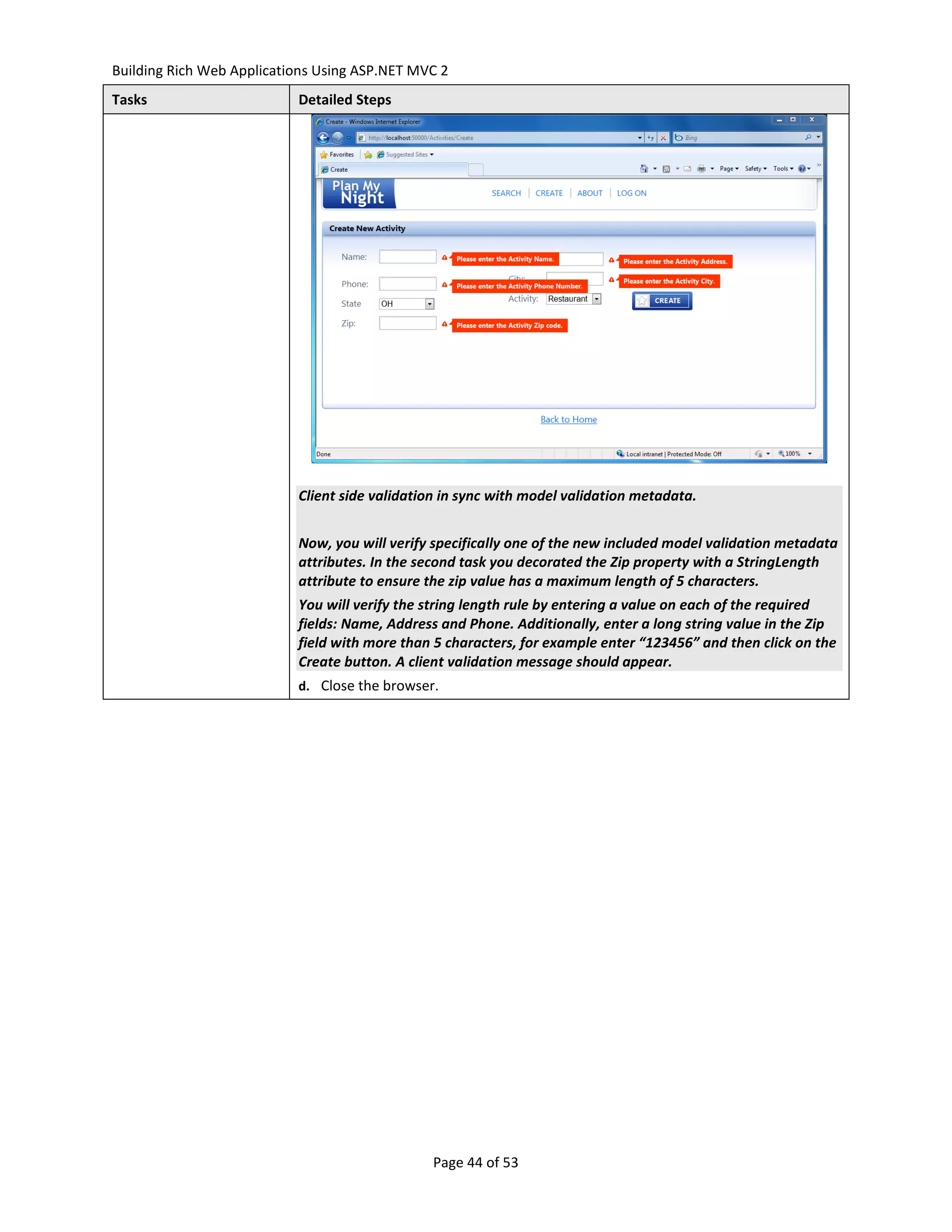 Building Rich Web Applications Using ASP.NET MVC 2
Tasks                      Detailed Steps




                           Client side validation in sync with model validation metadata.


                           Now, you will verify specifically one of the new included model validation metadata
                           attributes. In the second task you decorated the Zip property with a StringLength
                           attribute to ensure the zip value has a maximum length of 5 characters.
                           You will verify the string length rule by entering a value on each of the required
                           fields: Name, Address and Phone. Additionally, enter a long string value in the Zip
                           field with more than 5 characters, for example enter “123456” and then click on the
                           Create button. A client validation message should appear.
                           d. Close the browser.




                                               Page 44 of 53
 