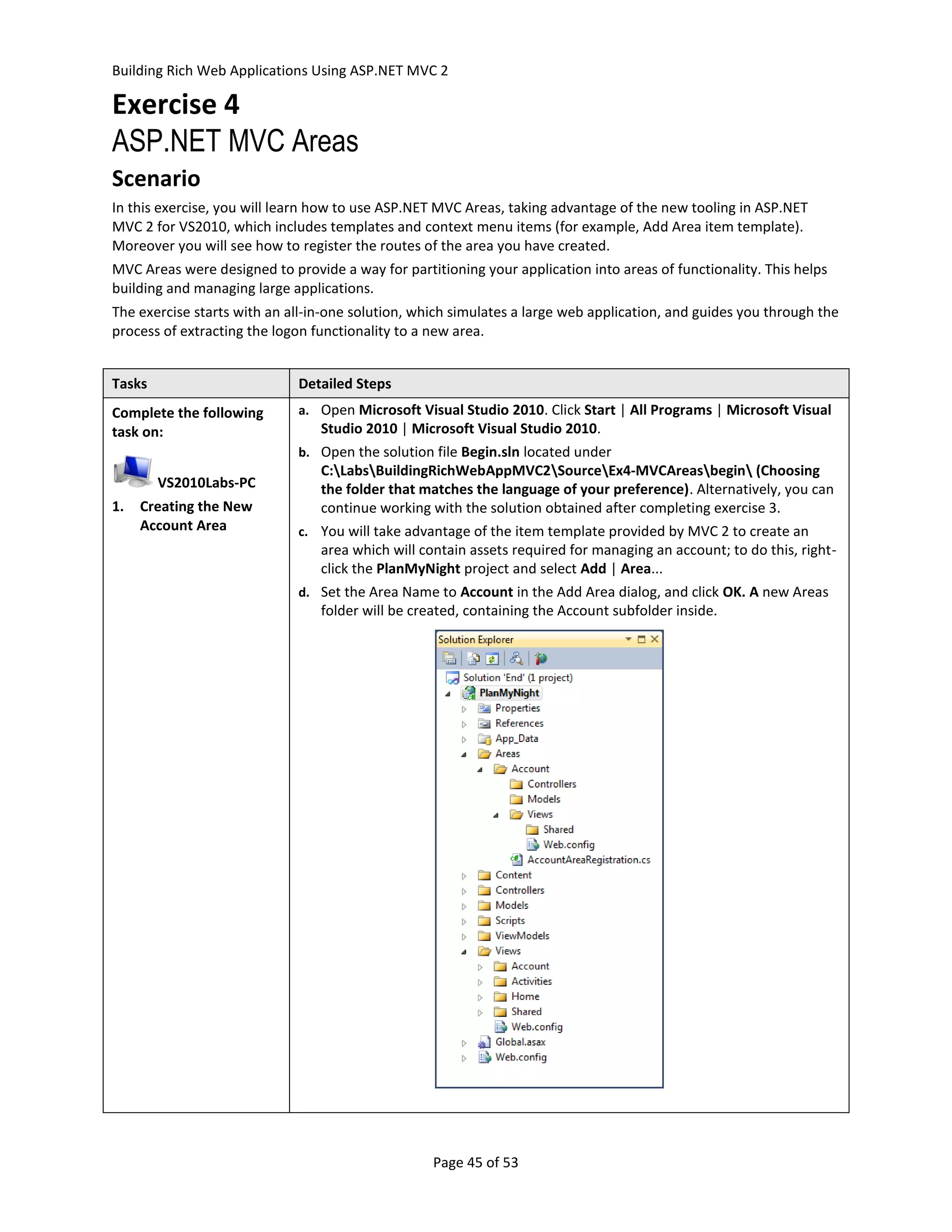 Building Rich Web Applications Using ASP.NET MVC 2

Exercise 4
ASP.NET MVC Areas
Scenario
In this exercise, you will learn how to use ASP.NET MVC Areas, taking advantage of the new tooling in ASP.NET
MVC 2 for VS2010, which includes templates and context menu items (for example, Add Area item template).
Moreover you will see how to register the routes of the area you have created.
MVC Areas were designed to provide a way for partitioning your application into areas of functionality. This helps
building and managing large applications.
The exercise starts with an all-in-one solution, which simulates a large web application, and guides you through the
process of extracting the logon functionality to a new area.


Tasks                        Detailed Steps
Complete the following       a. Open Microsoft Visual Studio 2010. Click Start | All Programs | Microsoft Visual
task on:                         Studio 2010 | Microsoft Visual Studio 2010.
                             b. Open the solution file Begin.sln located under
                                 C:LabsBuildingRichWebAppMVC2SourceEx4-MVCAreasbegin (Choosing
        VS2010Labs-PC            the folder that matches the language of your preference). Alternatively, you can
1.   Creating the New            continue working with the solution obtained after completing exercise 3.
     Account Area            c. You will take advantage of the item template provided by MVC 2 to create an
                                 area which will contain assets required for managing an account; to do this, right-
                                 click the PlanMyNight project and select Add | Area...
                             d. Set the Area Name to Account in the Add Area dialog, and click OK. A new Areas
                                 folder will be created, containing the Account subfolder inside.




                                                   Page 45 of 53
 