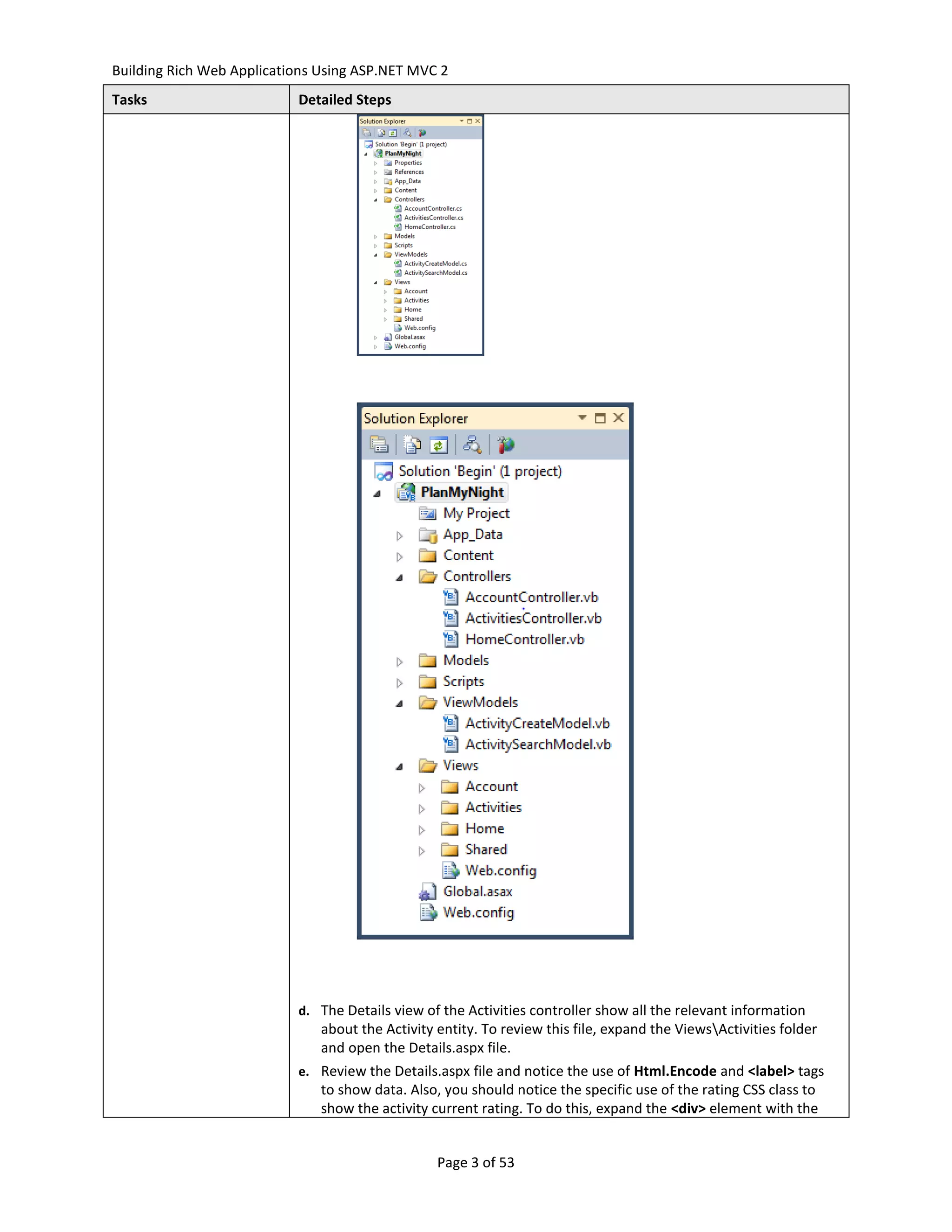 Building Rich Web Applications Using ASP.NET MVC 2
Tasks                      Detailed Steps




                           d. The Details view of the Activities controller show all the relevant information
                               about the Activity entity. To review this file, expand the ViewsActivities folder
                               and open the Details.aspx file.
                           e. Review the Details.aspx file and notice the use of Html.Encode and <label> tags
                               to show data. Also, you should notice the specific use of the rating CSS class to
                               show the activity current rating. To do this, expand the <div> element with the


                                                  Page 3 of 53
 
