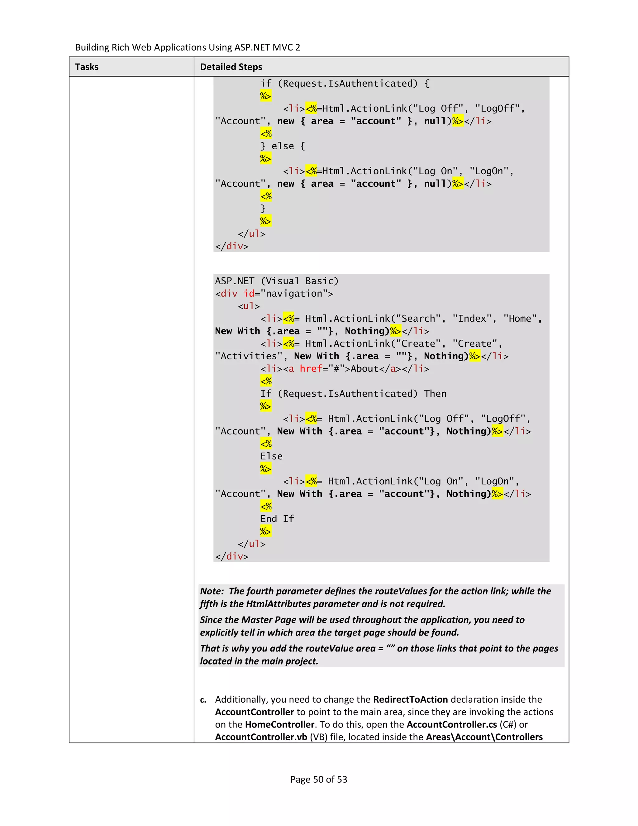 Building Rich Web Applications Using ASP.NET MVC 2
Tasks                      Detailed Steps
                                       if (Request.IsAuthenticated) {
                                       %>
                                           <li><%=Html.ActionLink("Log Off", "LogOff",
                               "Account", new { area = "account" }, null)%></li>
                                       <%
                                       } else {
                                       %>
                                           <li><%=Html.ActionLink("Log On", "LogOn",
                               "Account", new { area = "account" }, null)%></li>
                                       <%
                                       }
                                       %>
                                   </ul>
                               </div>


                               ASP.NET (Visual Basic)
                               <div id="navigation">
                                   <ul>
                                       <li><%= Html.ActionLink("Search", "Index", "Home",
                               New With {.area = ""}, Nothing)%></li>
                                       <li><%= Html.ActionLink("Create", "Create",
                               "Activities", New With {.area = ""}, Nothing)%></li>
                                       <li><a href="#">About</a></li>
                                       <%
                                       If (Request.IsAuthenticated) Then
                                       %>
                                            <li><%= Html.ActionLink("Log Off", "LogOff",
                               "Account", New With {.area = "account"}, Nothing)%></li>
                                       <%
                                       Else
                                       %>
                                            <li><%= Html.ActionLink("Log On", "LogOn",
                               "Account", New With {.area = "account"}, Nothing)%></li>
                                       <%
                                       End If
                                       %>
                                   </ul>
                               </div>


                           Note: The fourth parameter defines the routeValues for the action link; while the
                           fifth is the HtmlAttributes parameter and is not required.
                           Since the Master Page will be used throughout the application, you need to
                           explicitly tell in which area the target page should be found.
                           That is why you add the routeValue area = “” on those links that point to the pages
                           located in the main project.


                           c. Additionally, you need to change the RedirectToAction declaration inside the
                               AccountController to point to the main area, since they are invoking the actions
                               on the HomeController. To do this, open the AccountController.cs (C#) or
                               AccountController.vb (VB) file, located inside the AreasAccountControllers



                                                Page 50 of 53
 