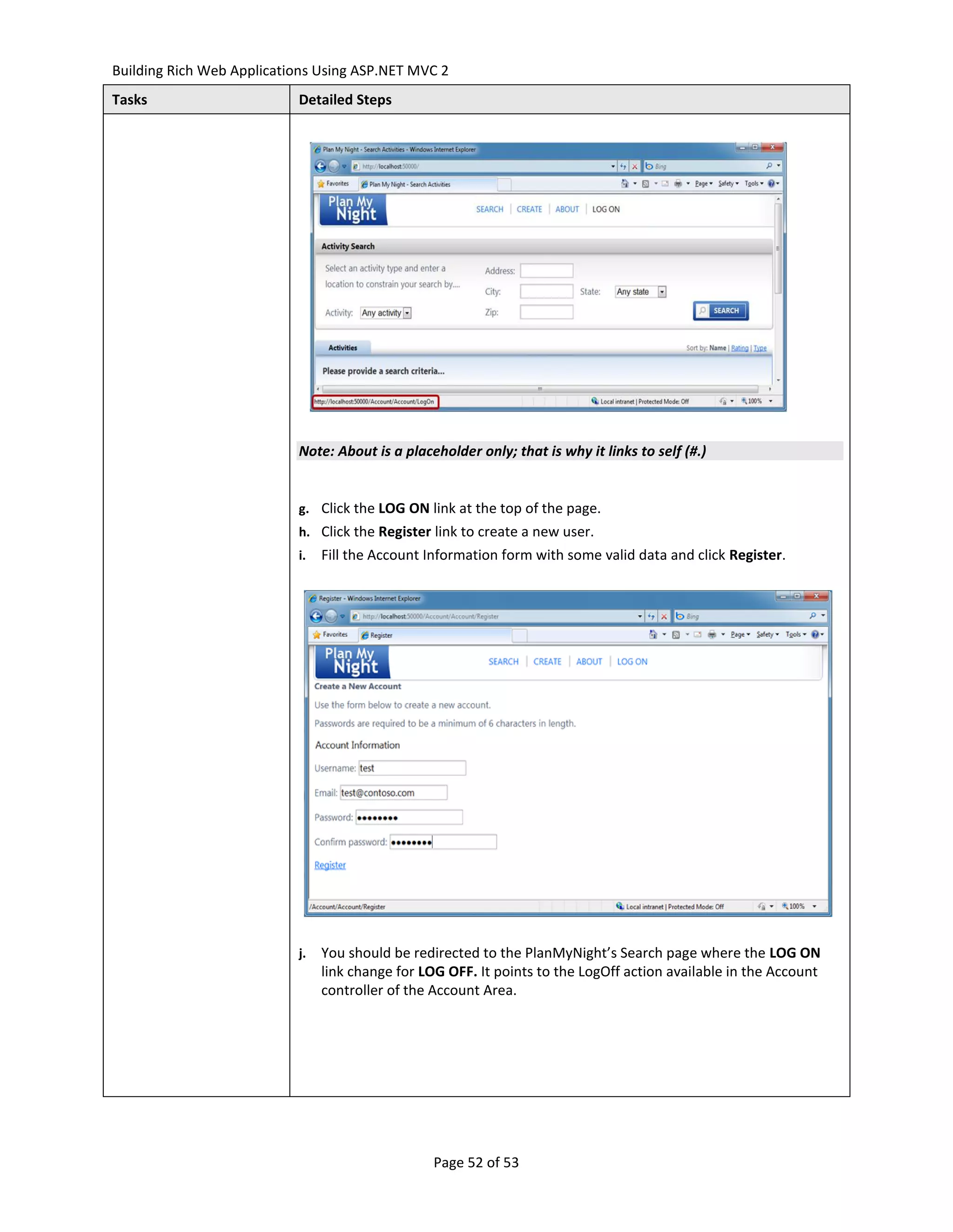 Building Rich Web Applications Using ASP.NET MVC 2
Tasks                      Detailed Steps




                           Note: About is a placeholder only; that is why it links to self (#.)


                           g. Click the LOG ON link at the top of the page.
                           h. Click the Register link to create a new user.
                           i.   Fill the Account Information form with some valid data and click Register.




                           j.   You should be redirected to the PlanMyNight’s Search page where the LOG ON
                                link change for LOG OFF. It points to the LogOff action available in the Account
                                controller of the Account Area.




                                                 Page 52 of 53
 
