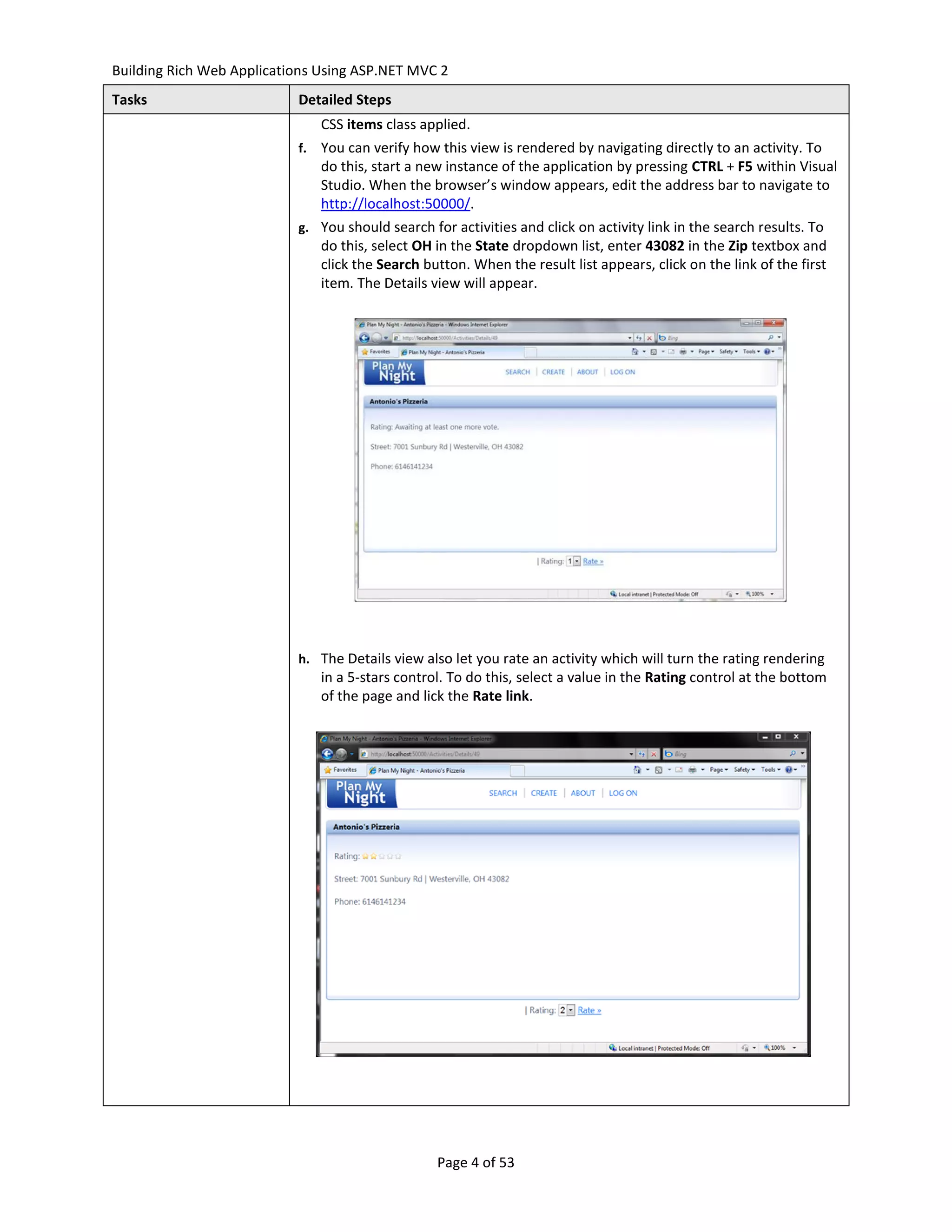 Building Rich Web Applications Using ASP.NET MVC 2
Tasks                      Detailed Steps
                                CSS items class applied.
                           f.   You can verify how this view is rendered by navigating directly to an activity. To
                                do this, start a new instance of the application by pressing CTRL + F5 within Visual
                                Studio. When the browser’s window appears, edit the address bar to navigate to
                                http://localhost:50000/.
                           g. You should search for activities and click on activity link in the search results. To
                                do this, select OH in the State dropdown list, enter 43082 in the Zip textbox and
                                click the Search button. When the result list appears, click on the link of the first
                                item. The Details view will appear.




                           h. The Details view also let you rate an activity which will turn the rating rendering
                                in a 5-stars control. To do this, select a value in the Rating control at the bottom
                                of the page and lick the Rate link.




                                                   Page 4 of 53
 