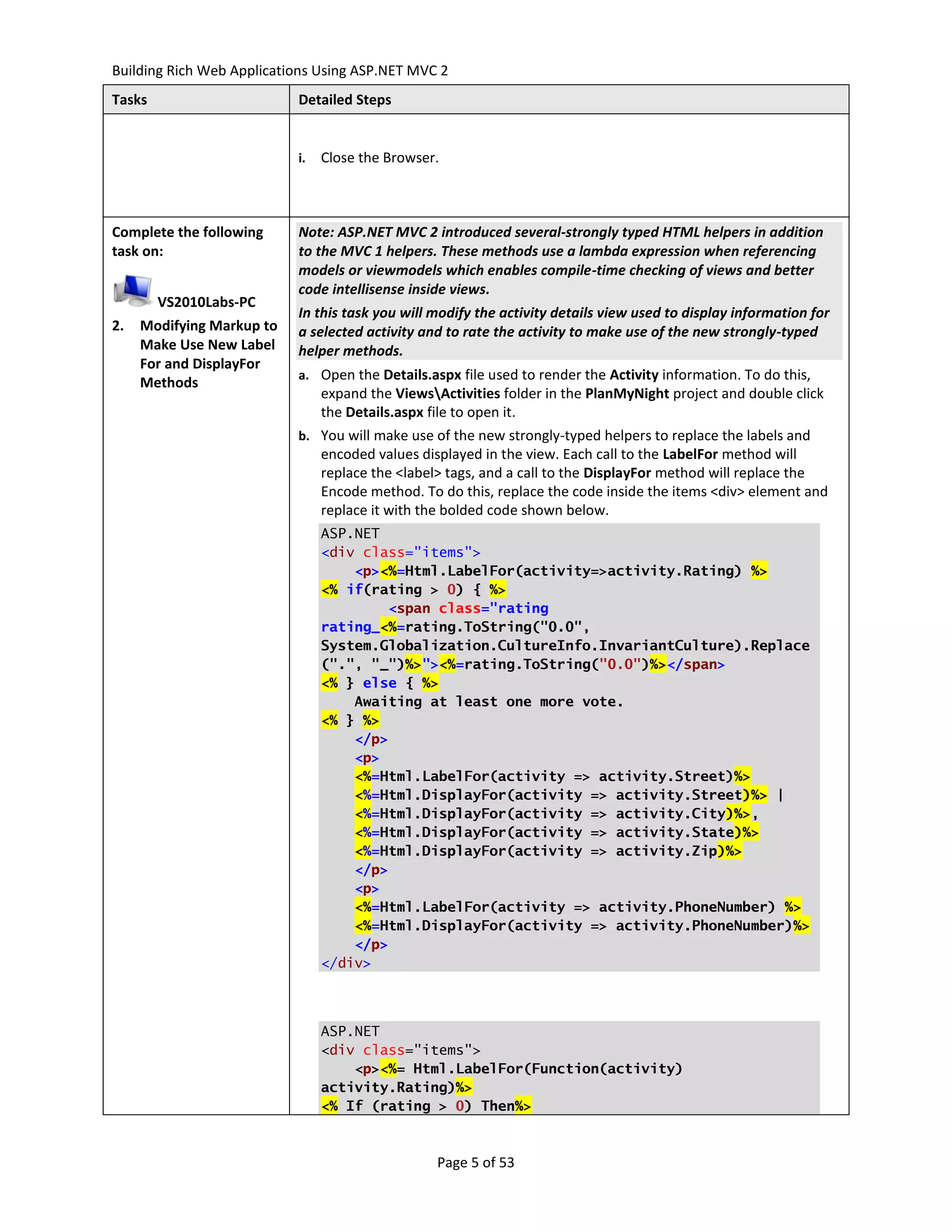 Building Rich Web Applications Using ASP.NET MVC 2
Tasks                      Detailed Steps


                           i.   Close the Browser.



Complete the following     Note: ASP.NET MVC 2 introduced several-strongly typed HTML helpers in addition
task on:                   to the MVC 1 helpers. These methods use a lambda expression when referencing
                           models or viewmodels which enables compile-time checking of views and better
                           code intellisense inside views.
        VS2010Labs-PC
                           In this task you will modify the activity details view used to display information for
2.   Modifying Markup to   a selected activity and to rate the activity to make use of the new strongly-typed
     Make Use New Label    helper methods.
     For and DisplayFor
                           a. Open the Details.aspx file used to render the Activity information. To do this,
     Methods
                                expand the ViewsActivities folder in the PlanMyNight project and double click
                                the Details.aspx file to open it.
                           b. You will make use of the new strongly-typed helpers to replace the labels and
                                encoded values displayed in the view. Each call to the LabelFor method will
                                replace the <label> tags, and a call to the DisplayFor method will replace the
                                Encode method. To do this, replace the code inside the items <div> element and
                                replace it with the bolded code shown below.
                                ASP.NET
                                <div class="items">
                                    <p><%=Html.LabelFor(activity=>activity.Rating) %>
                                <% if(rating > 0) { %>
                                        <span class="rating
                                rating_<%=rating.ToString("0.0",
                                System.Globalization.CultureInfo.InvariantCulture).Replace
                                (".", "_")%>"><%=rating.ToString("0.0")%></span>
                                <% } else { %>
                                    Awaiting at least one more vote.
                                <% } %>
                                    </p>
                                    <p>
                                    <%=Html.LabelFor(activity => activity.Street)%>
                                    <%=Html.DisplayFor(activity => activity.Street)%> |
                                    <%=Html.DisplayFor(activity => activity.City)%>,
                                    <%=Html.DisplayFor(activity => activity.State)%>
                                    <%=Html.DisplayFor(activity => activity.Zip)%>
                                    </p>
                                    <p>
                                    <%=Html.LabelFor(activity => activity.PhoneNumber) %>
                                    <%=Html.DisplayFor(activity => activity.PhoneNumber)%>
                                    </p>
                                </div>



                                ASP.NET
                                <div class="items">
                                    <p><%= Html.LabelFor(Function(activity)
                                activity.Rating)%>
                                <% If (rating > 0) Then%>



                                                  Page 5 of 53
 
