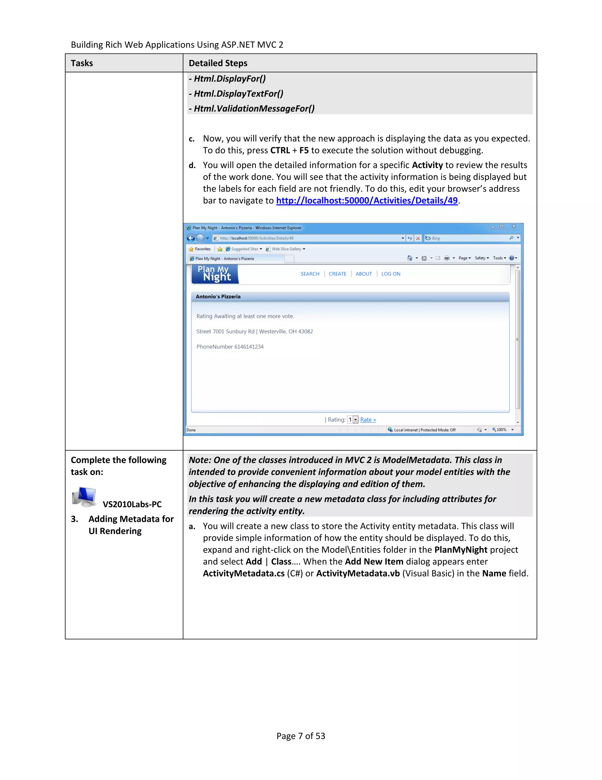 Building Rich Web Applications Using ASP.NET MVC 2
Tasks                      Detailed Steps
                           - Html.DisplayFor()
                           - Html.DisplayTextFor()
                           - Html.ValidationMessageFor()


                           c. Now, you will verify that the new approach is displaying the data as you expected.
                               To do this, press CTRL + F5 to execute the solution without debugging.
                           d. You will open the detailed information for a specific Activity to review the results
                               of the work done. You will see that the activity information is being displayed but
                               the labels for each field are not friendly. To do this, edit your browser’s address
                               bar to navigate to http://localhost:50000/Activities/Details/49.




Complete the following     Note: One of the classes introduced in MVC 2 is ModelMetadata. This class in
task on:                   intended to provide convenient information about your model entities with the
                           objective of enhancing the displaying and edition of them.
                           In this task you will create a new metadata class for including attributes for
        VS2010Labs-PC
                           rendering the activity entity.
3.   Adding Metadata for
                           a. You will create a new class to store the Activity entity metadata. This class will
     UI Rendering
                               provide simple information of how the entity should be displayed. To do this,
                               expand and right-click on the ModelEntities folder in the PlanMyNight project
                               and select Add | Class…. When the Add New Item dialog appears enter
                               ActivityMetadata.cs (C#) or ActivityMetadata.vb (Visual Basic) in the Name field.




                                                 Page 7 of 53
 