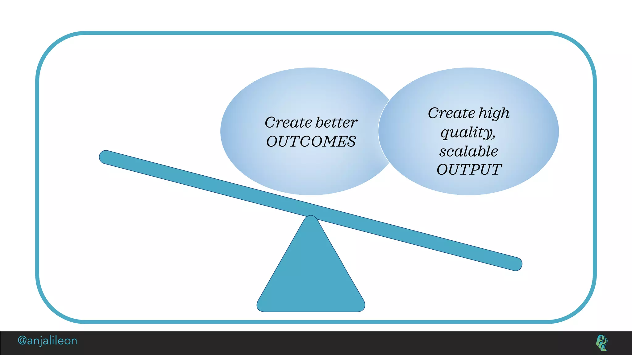Create better
OUTCOMES
Create high
quality,
scalable
OUTPUT
@anjalileon
 