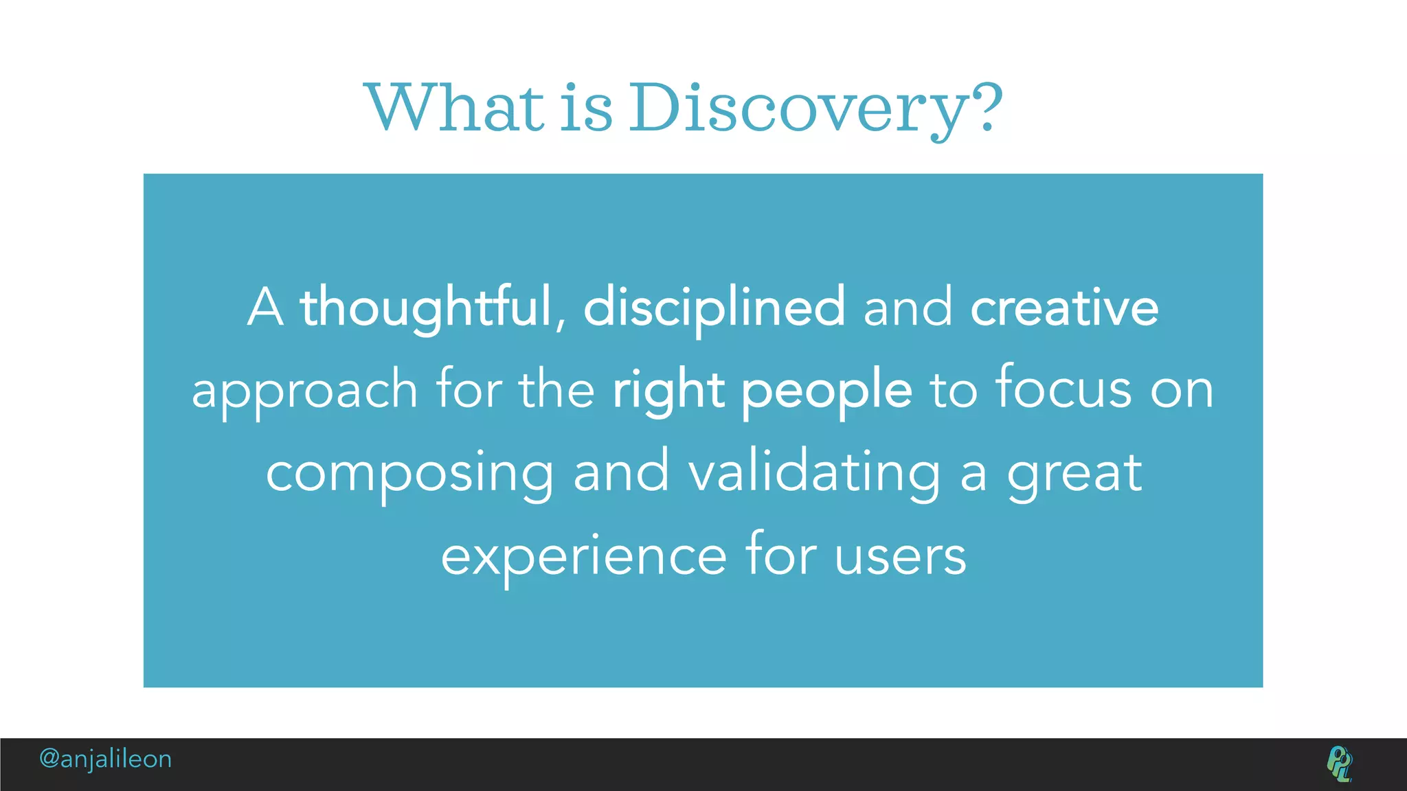 What is Discovery?
A thoughtful, disciplined and creative
approach for the right people to focus on
composing and validating a great
experience for users
@anjalileon
 