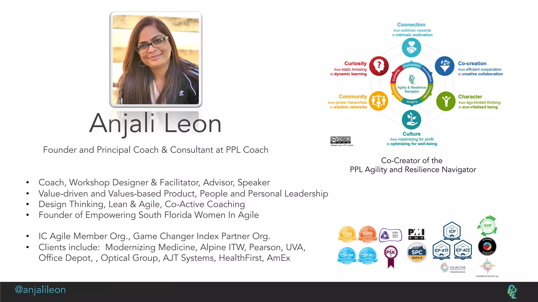 Anjali Leon
Founder and Principal Coach & Consultant at PPL Coach
Co-Creator of the
PPL Agility and Resilience Navigator
• Coach, Workshop Designer & Facilitator, Advisor, Speaker
• Value-driven and Values-based Product, People and Personal Leadership
• Design Thinking, Lean & Agile, Co-Active Coaching
• Founder of Empowering South Florida Women In Agile
• IC Agile Member Org., Game Changer Index Partner Org.
• Clients include: Modernizing Medicine, Alpine ITW, Pearson, UVA,
Office Depot, , Optical Group, AJT Systems, HealthFirst, AmEx
@anjalileon
 
