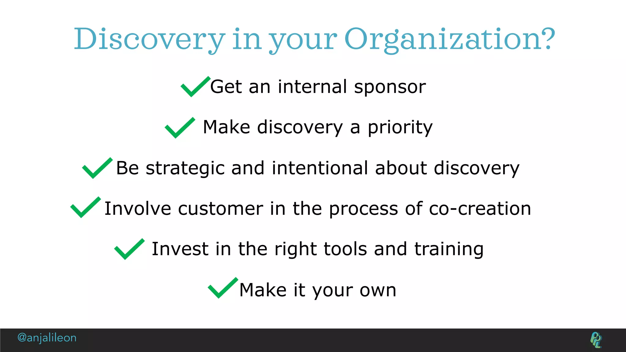 Discovery in your Organization?
Get an internal sponsor
Make discovery a priority
Be strategic and intentional about discovery
Involve customer in the process of co-creation
Invest in the right tools and training
Make it your own
@anjalileon
 