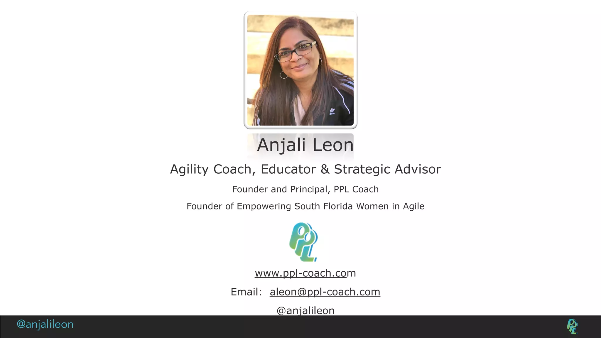 Anjali Leon
Agility Coach, Educator & Strategic Advisor
Founder and Principal, PPL Coach
Founder of Empowering South Florida Women in Agile
www.ppl-coach.com
Email: aleon@ppl-coach.com
@anjalileon
@anjalileon
 