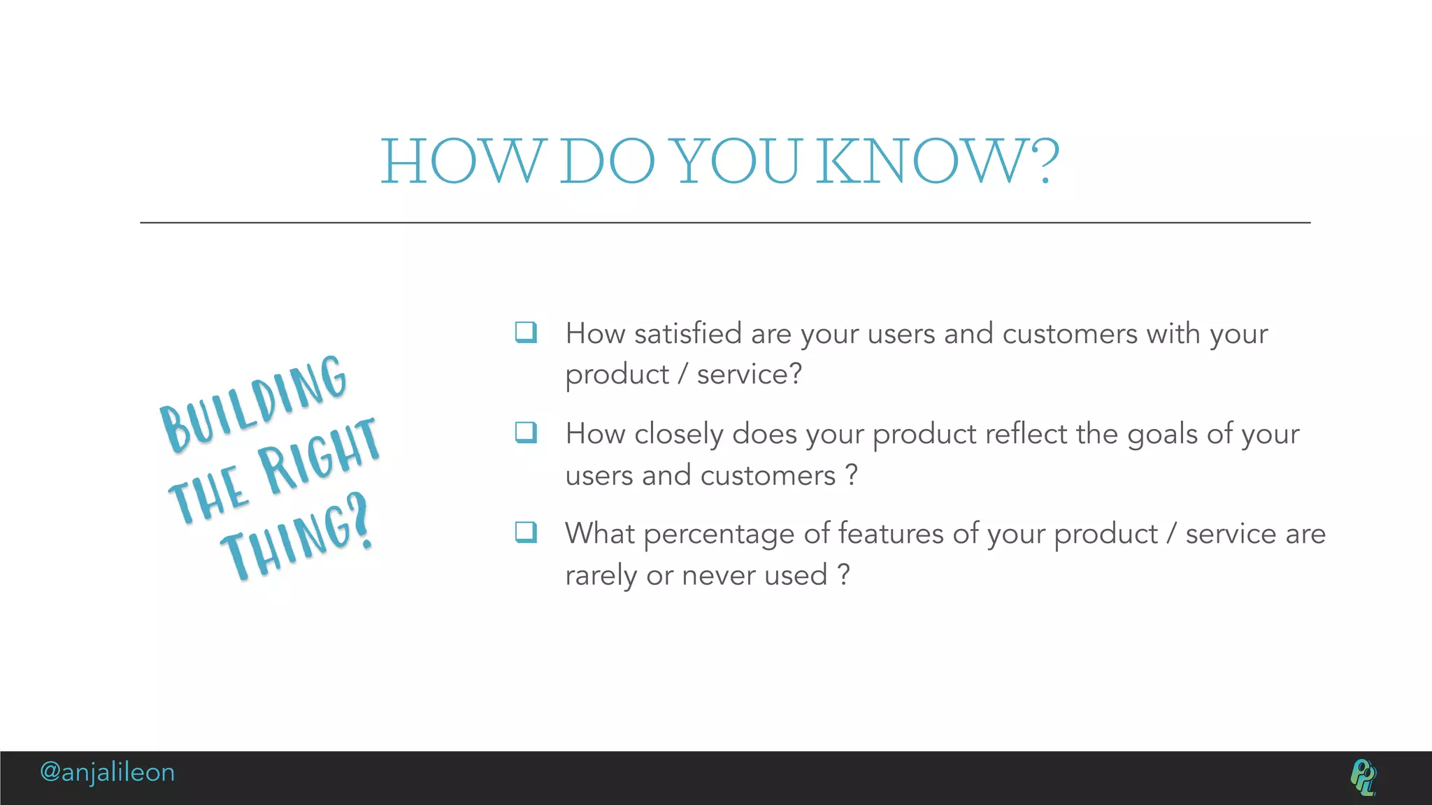 HOW DO YOU KNOW?
q How satisfied are your users and customers with your
product / service?
q How closely does your product reflect the goals of your
users and customers ?
q What percentage of features of your product / service are
rarely or never used ?
Building
the Right
Thing?
@anjalileon
 