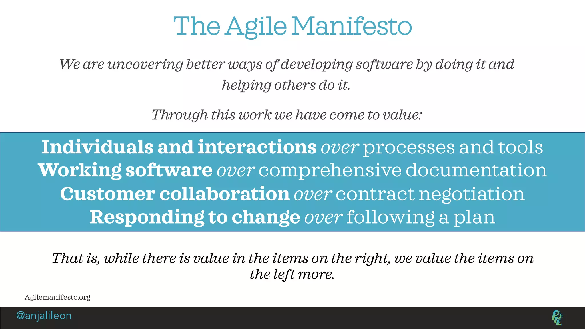 The Agile Manifesto
We are uncovering better ways of developing software by doing it and
helping others do it.
Through this work we have come to value:
Individuals and interactions over processes and tools
Working software over comprehensive documentation
Customer collaboration over contract negotiation
Responding to change over following a plan
That is, while there is value in the items on the right, we value the items on
the left more.
Agilemanifesto.org
@anjalileon
 