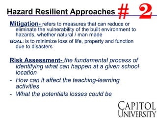 Mitigation- refers to measures that can reduce or
eliminate the vulnerability of the built environment to
hazards, whether natural / man made
GOAL: is to minimize loss of life, property and function
due to disasters
Risk Assessment- the fundamental process of
identifying what can happen at a given school
location
- How can it affect the teaching-learning
activities
- What the potentials losses could be
Hazard Resilient Approaches
# 2
 
