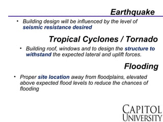 Earthquake
• Building design will be influenced by the level of
seismic resistance desired
Tropical Cyclones / Tornado
• Building roof, windows and to design the structure to
withstand the expected lateral and uplift forces.
Flooding
• Proper site location away from floodplains, elevated
above expected flood levels to reduce the chances of
flooding
 