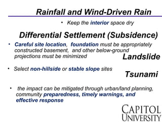 Rainfall and Wind-Driven Rain
• Keep the interior space dry
Differential Settlement (Subsidence)
• Careful site location, foundation must be appropriately
constructed basement, and other below-ground
projections must be minimized Landslide
• Select non-hillside or stable slope sites
• the impact can be mitigated through urban/land planning,
community preparedness, timely warnings, and
effective response
Tsunami
 