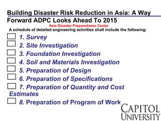 Building Disaster Risk Reduction in Asia: A Way
Forward ADPC Looks Ahead To 2015
A schedule of detailed engineering activities shall include the following:
1. Survey
2. Site Investigation
3. Foundation Investigation
4. Soil and Materials Investigation
5. Preparation of Design
6. Preparation of Specifications
7. Preparation of Quantity and Cost
Estimates
8. Preparation of Program of Work
Asia Disaster Preparedness Center
 