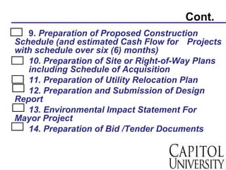 Cont.
9. Preparation of Proposed Construction
Schedule (and estimated Cash Flow for Projects
with schedule over six (6) months)
10. Preparation of Site or Right-of-Way Plans
including Schedule of Acquisition
11. Preparation of Utility Relocation Plan
12. Preparation and Submission of Design
Report
13. Environmental Impact Statement For
Mayor Project
14. Preparation of Bid /Tender Documents
 