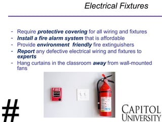 Electrical Fixtures
- Require protective covering for all wiring and fixtures
- Install a fire alarm system that is affordable
- Provide environment friendly fire extinguishers
- Report any defective electrical wiring and fixtures to
experts
- Hang curtains in the classroom away from wall-mounted
fans
 