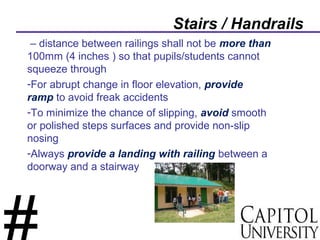 Stairs / Handrails
– distance between railings shall not be more than
100mm (4 inches ) so that pupils/students cannot
squeeze through
-For abrupt change in floor elevation, provide
ramp to avoid freak accidents
-To minimize the chance of slipping, avoid smooth
or polished steps surfaces and provide non-slip
nosing
-Always provide a landing with railing between a
doorway and a stairway
 