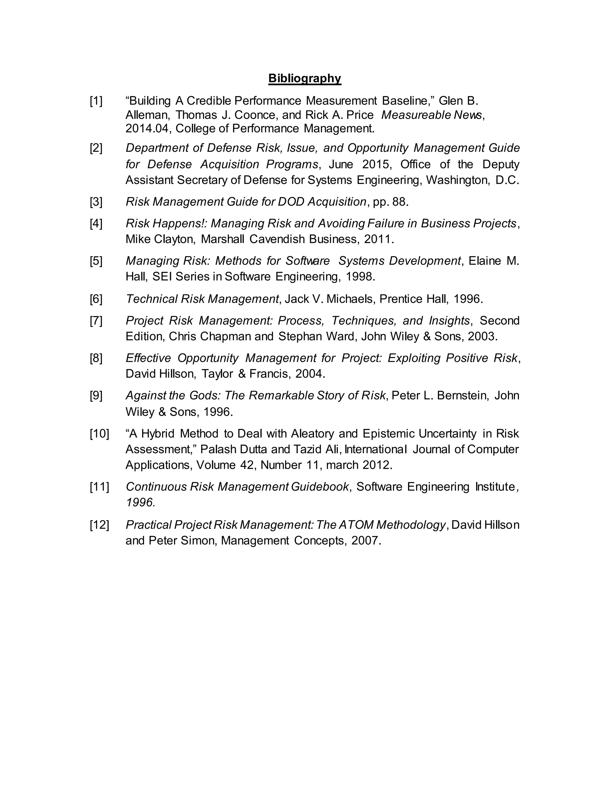 Bibliography
[1] “Building A Credible Performance Measurement Baseline,” Glen B.
Alleman, Thomas J. Coonce, and Rick A. Price Measureable News,
2014.04, College of Performance Management.
[2] Department of Defense Risk, Issue, and Opportunity Management Guide
for Defense Acquisition Programs, June 2015, Office of the Deputy
Assistant Secretary of Defense for Systems Engineering, Washington, D.C.
[3] Risk Management Guide for DOD Acquisition, pp. 88.
[4] Risk Happens!: Managing Risk and Avoiding Failure in Business Projects,
Mike Clayton, Marshall Cavendish Business, 2011.
[5] Managing Risk: Methods for Software Systems Development, Elaine M.
Hall, SEI Series in Software Engineering, 1998.
[6] Technical Risk Management, Jack V. Michaels, Prentice Hall, 1996.
[7] Project Risk Management: Process, Techniques, and Insights, Second
Edition, Chris Chapman and Stephan Ward, John Wiley & Sons, 2003.
[8] Effective Opportunity Management for Project: Exploiting Positive Risk,
David Hillson, Taylor & Francis, 2004.
[9] Against the Gods: The Remarkable Story of Risk, Peter L. Bernstein, John
Wiley & Sons, 1996.
[10] “A Hybrid Method to Deal with Aleatory and Epistemic Uncertainty in Risk
Assessment,” Palash Dutta and Tazid Ali, International Journal of Computer
Applications, Volume 42, Number 11, march 2012.
[11] Continuous Risk Management Guidebook, Software Engineering Institute,
1996.
[12] Practical Project Risk Management: The ATOM Methodology, David Hillson
and Peter Simon, Management Concepts, 2007.
 