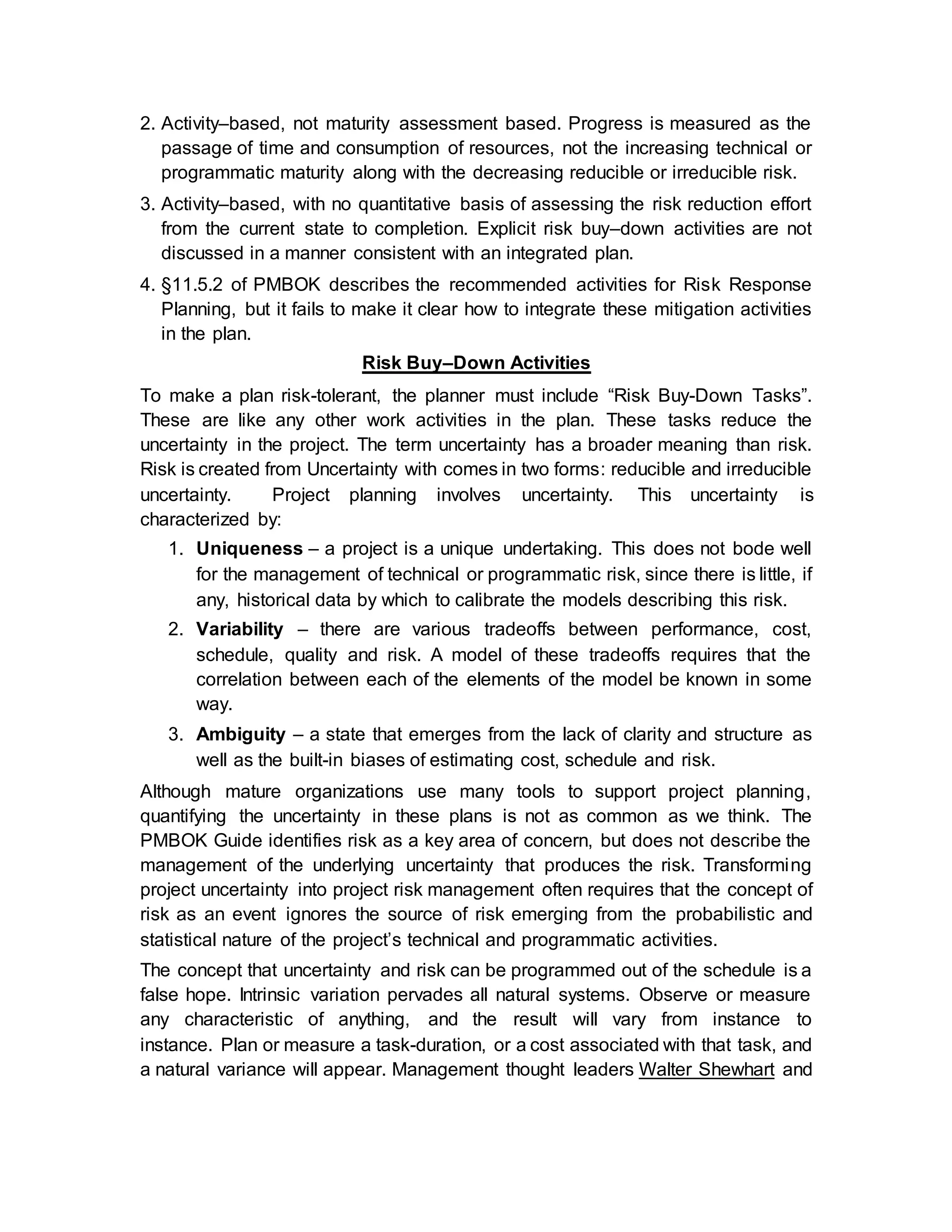 2. Activity–based, not maturity assessment based. Progress is measured as the
passage of time and consumption of resources, not the increasing technical or
programmatic maturity along with the decreasing reducible or irreducible risk.
3. Activity–based, with no quantitative basis of assessing the risk reduction effort
from the current state to completion. Explicit risk buy‒down activities are not
discussed in a manner consistent with an integrated plan.
4. §11.5.2 of PMBOK describes the recommended activities for Risk Response
Planning, but it fails to make it clear how to integrate these mitigation activities
in the plan.
Risk Buy–Down Activities
To make a plan risk-tolerant, the planner must include “Risk Buy-Down Tasks”.
These are like any other work activities in the plan. These tasks reduce the
uncertainty in the project. The term uncertainty has a broader meaning than risk.
Risk is created from Uncertainty with comes in two forms: reducible and irreducible
uncertainty. Project planning involves uncertainty. This uncertainty is
characterized by:
1. Uniqueness – a project is a unique undertaking. This does not bode well
for the management of technical or programmatic risk, since there is little, if
any, historical data by which to calibrate the models describing this risk.
2. Variability – there are various tradeoffs between performance, cost,
schedule, quality and risk. A model of these tradeoffs requires that the
correlation between each of the elements of the model be known in some
way.
3. Ambiguity – a state that emerges from the lack of clarity and structure as
well as the built-in biases of estimating cost, schedule and risk.
Although mature organizations use many tools to support project planning,
quantifying the uncertainty in these plans is not as common as we think. The
PMBOK Guide identifies risk as a key area of concern, but does not describe the
management of the underlying uncertainty that produces the risk. Transforming
project uncertainty into project risk management often requires that the concept of
risk as an event ignores the source of risk emerging from the probabilistic and
statistical nature of the project’s technical and programmatic activities.
The concept that uncertainty and risk can be programmed out of the schedule is a
false hope. Intrinsic variation pervades all natural systems. Observe or measure
any characteristic of anything, and the result will vary from instance to
instance. Plan or measure a task-duration, or a cost associated with that task, and
a natural variance will appear. Management thought leaders Walter Shewhart and
 