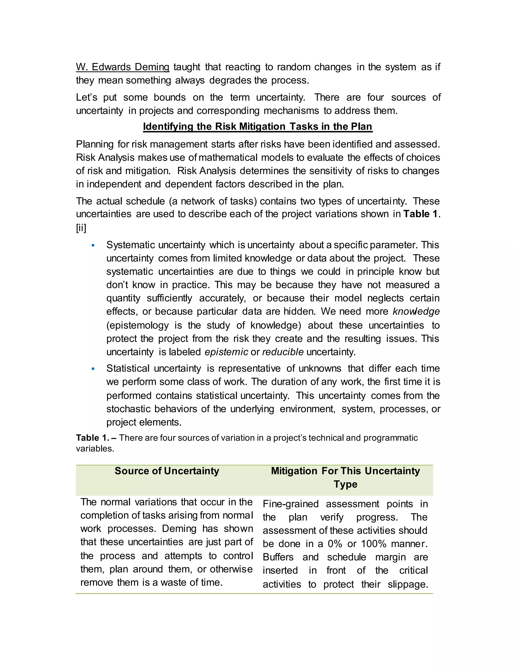 W. Edwards Deming taught that reacting to random changes in the system as if
they mean something always degrades the process.
Let’s put some bounds on the term uncertainty. There are four sources of
uncertainty in projects and corresponding mechanisms to address them.
Identifying the Risk Mitigation Tasks in the Plan
Planning for risk management starts after risks have been identified and assessed.
Risk Analysis makes use of mathematical models to evaluate the effects of choices
of risk and mitigation. Risk Analysis determines the sensitivity of risks to changes
in independent and dependent factors described in the plan.
The actual schedule (a network of tasks) contains two types of uncertainty. These
uncertainties are used to describe each of the project variations shown in Table 1.
[ii]
 Systematic uncertainty which is uncertainty about a specific parameter. This
uncertainty comes from limited knowledge or data about the project. These
systematic uncertainties are due to things we could in principle know but
don’t know in practice. This may be because they have not measured a
quantity sufficiently accurately, or because their model neglects certain
effects, or because particular data are hidden. We need more knowledge
(epistemology is the study of knowledge) about these uncertainties to
protect the project from the risk they create and the resulting issues. This
uncertainty is labeled epistemic or reducible uncertainty.
 Statistical uncertainty is representative of unknowns that differ each time
we perform some class of work. The duration of any work, the first time it is
performed contains statistical uncertainty. This uncertainty comes from the
stochastic behaviors of the underlying environment, system, processes, or
project elements.
Table 1. – There are four sources of variation in a project’s technical and programmatic
variables.
Source of Uncertainty Mitigation For This Uncertainty
Type
The normal variations that occur in the
completion of tasks arising from normal
work processes. Deming has shown
that these uncertainties are just part of
the process and attempts to control
them, plan around them, or otherwise
remove them is a waste of time.
Fine-grained assessment points in
the plan verify progress. The
assessment of these activities should
be done in a 0% or 100% manner.
Buffers and schedule margin are
inserted in front of the critical
activities to protect their slippage.
 