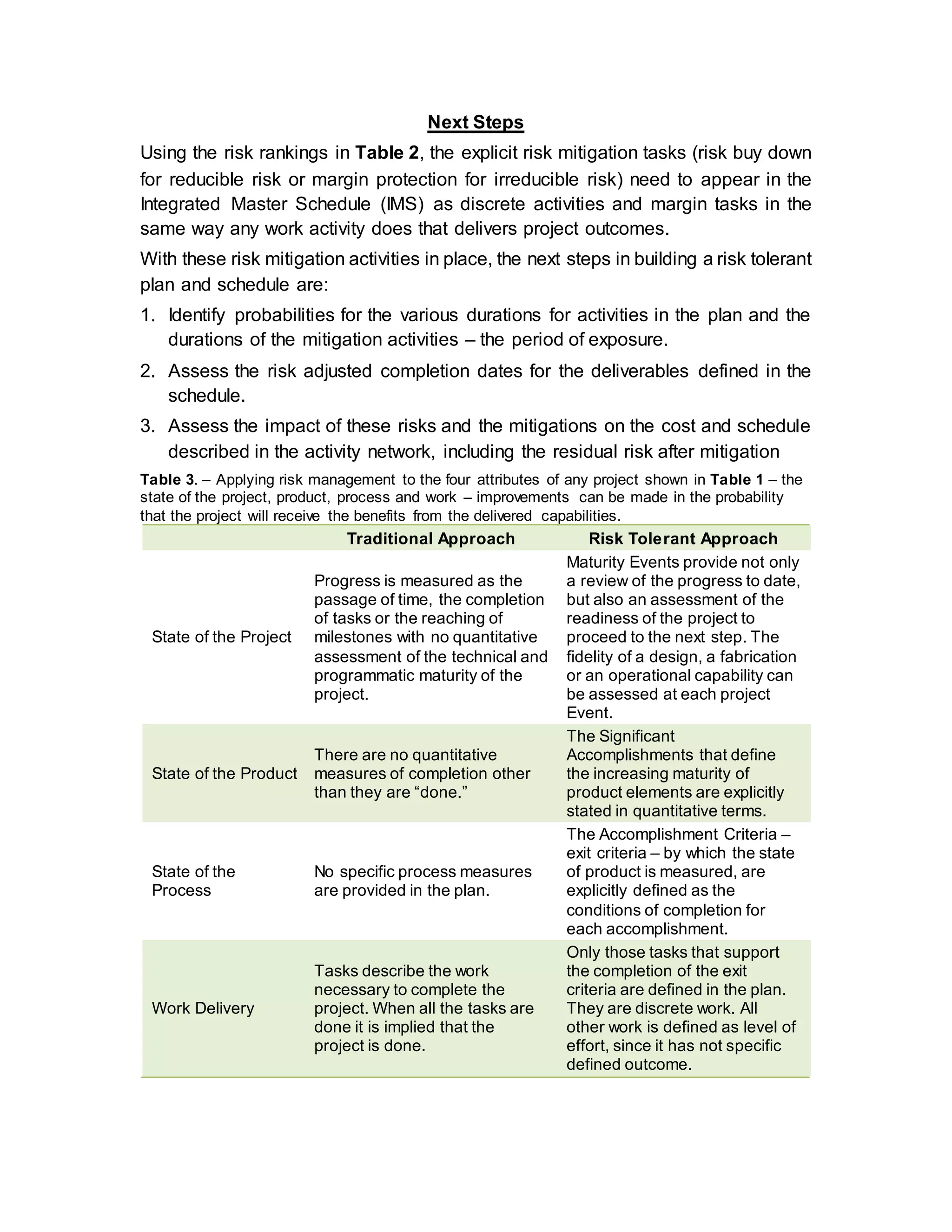 Next Steps
Using the risk rankings in Table 2, the explicit risk mitigation tasks (risk buy down
for reducible risk or margin protection for irreducible risk) need to appear in the
Integrated Master Schedule (IMS) as discrete activities and margin tasks in the
same way any work activity does that delivers project outcomes.
With these risk mitigation activities in place, the next steps in building a risk tolerant
plan and schedule are:
1. Identify probabilities for the various durations for activities in the plan and the
durations of the mitigation activities – the period of exposure.
2. Assess the risk adjusted completion dates for the deliverables defined in the
schedule.
3. Assess the impact of these risks and the mitigations on the cost and schedule
described in the activity network, including the residual risk after mitigation
Table 3. – Applying risk management to the four attributes of any project shown in Table 1 – the
state of the project, product, process and work – improvements can be made in the probability
that the project will receive the benefits from the delivered capabilities.
Traditional Approach Risk Tolerant Approach
State of the Project
Progress is measured as the
passage of time, the completion
of tasks or the reaching of
milestones with no quantitative
assessment of the technical and
programmatic maturity of the
project.
Maturity Events provide not only
a review of the progress to date,
but also an assessment of the
readiness of the project to
proceed to the next step. The
fidelity of a design, a fabrication
or an operational capability can
be assessed at each project
Event.
State of the Product
There are no quantitative
measures of completion other
than they are “done.”
The Significant
Accomplishments that define
the increasing maturity of
product elements are explicitly
stated in quantitative terms.
State of the
Process
No specific process measures
are provided in the plan.
The Accomplishment Criteria –
exit criteria – by which the state
of product is measured, are
explicitly defined as the
conditions of completion for
each accomplishment.
Work Delivery
Tasks describe the work
necessary to complete the
project. When all the tasks are
done it is implied that the
project is done.
Only those tasks that support
the completion of the exit
criteria are defined in the plan.
They are discrete work. All
other work is defined as level of
effort, since it has not specific
defined outcome.
 