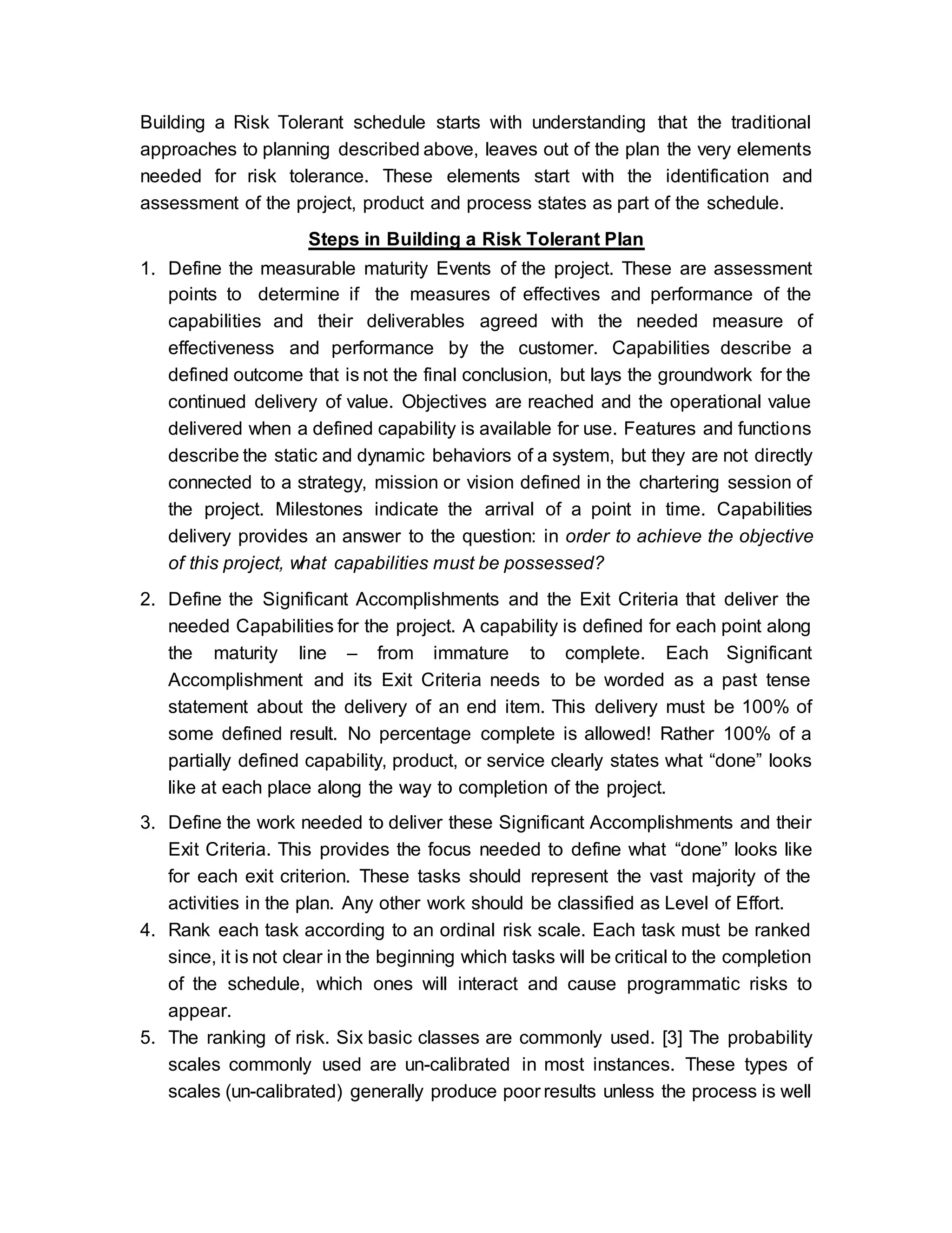 Building a Risk Tolerant schedule starts with understanding that the traditional
approaches to planning described above, leaves out of the plan the very elements
needed for risk tolerance. These elements start with the identification and
assessment of the project, product and process states as part of the schedule.
Steps in Building a Risk Tolerant Plan
1. Define the measurable maturity Events of the project. These are assessment
points to determine if the measures of effectives and performance of the
capabilities and their deliverables agreed with the needed measure of
effectiveness and performance by the customer. Capabilities describe a
defined outcome that is not the final conclusion, but lays the groundwork for the
continued delivery of value. Objectives are reached and the operational value
delivered when a defined capability is available for use. Features and functions
describe the static and dynamic behaviors of a system, but they are not directly
connected to a strategy, mission or vision defined in the chartering session of
the project. Milestones indicate the arrival of a point in time. Capabilities
delivery provides an answer to the question: in order to achieve the objective
of this project, what capabilities must be possessed?
2. Define the Significant Accomplishments and the Exit Criteria that deliver the
needed Capabilities for the project. A capability is defined for each point along
the maturity line – from immature to complete. Each Significant
Accomplishment and its Exit Criteria needs to be worded as a past tense
statement about the delivery of an end item. This delivery must be 100% of
some defined result. No percentage complete is allowed! Rather 100% of a
partially defined capability, product, or service clearly states what “done” looks
like at each place along the way to completion of the project.
3. Define the work needed to deliver these Significant Accomplishments and their
Exit Criteria. This provides the focus needed to define what “done” looks like
for each exit criterion. These tasks should represent the vast majority of the
activities in the plan. Any other work should be classified as Level of Effort.
4. Rank each task according to an ordinal risk scale. Each task must be ranked
since, it is not clear in the beginning which tasks will be critical to the completion
of the schedule, which ones will interact and cause programmatic risks to
appear.
5. The ranking of risk. Six basic classes are commonly used. [3] The probability
scales commonly used are un-calibrated in most instances. These types of
scales (un-calibrated) generally produce poor results unless the process is well
 