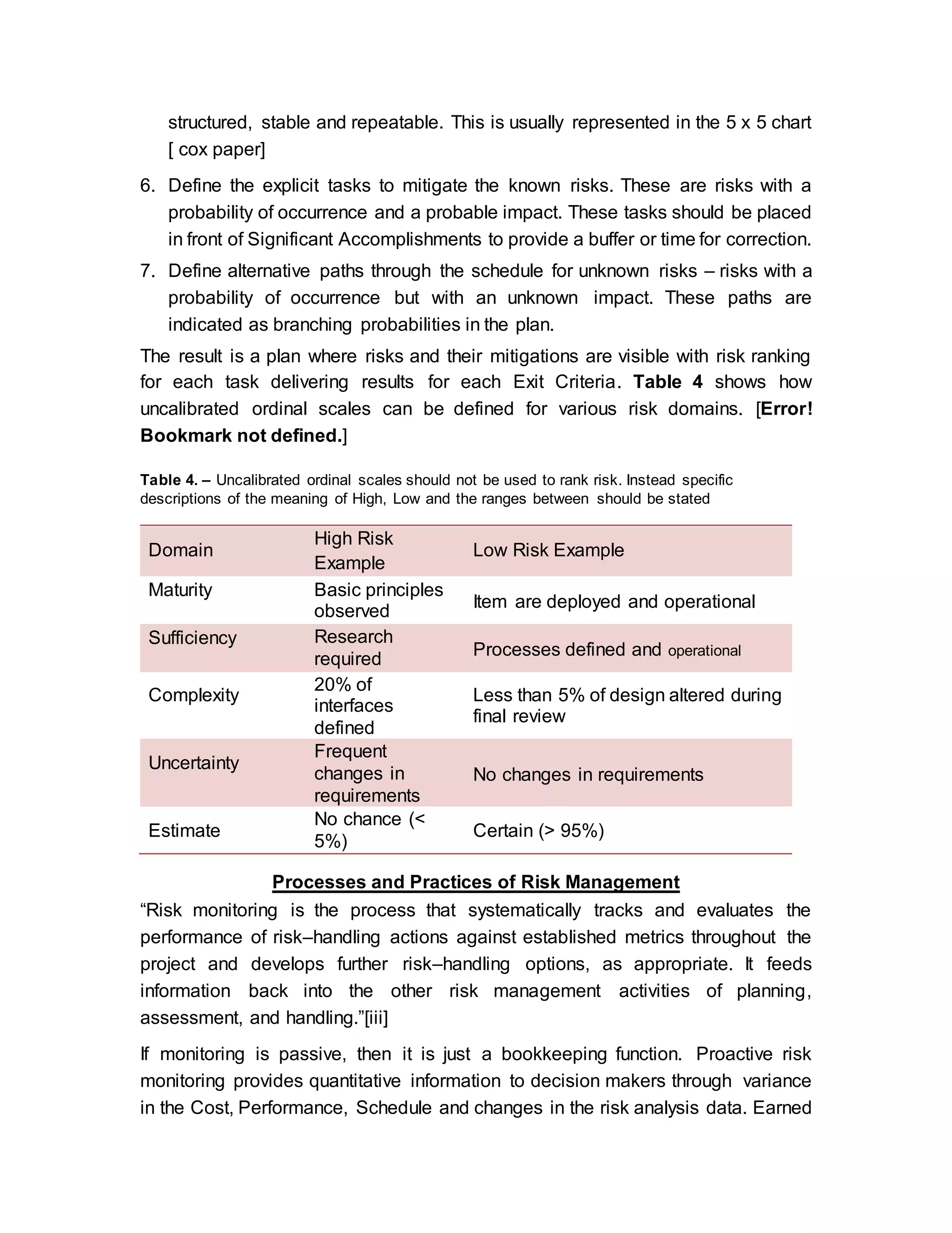 structured, stable and repeatable. This is usually represented in the 5 x 5 chart
[ cox paper]
6. Define the explicit tasks to mitigate the known risks. These are risks with a
probability of occurrence and a probable impact. These tasks should be placed
in front of Significant Accomplishments to provide a buffer or time for correction.
7. Define alternative paths through the schedule for unknown risks – risks with a
probability of occurrence but with an unknown impact. These paths are
indicated as branching probabilities in the plan.
The result is a plan where risks and their mitigations are visible with risk ranking
for each task delivering results for each Exit Criteria. Table 4 shows how
uncalibrated ordinal scales can be defined for various risk domains. [Error!
Bookmark not defined.]
Table 4. – Uncalibrated ordinal scales should not be used to rank risk. Instead specific
descriptions of the meaning of High, Low and the ranges between should be stated
Domain
High Risk
Example
Low Risk Example
Maturity Basic principles
observed
Item are deployed and operational
Sufficiency Research
required
Processes defined and operational
Complexity
20% of
interfaces
defined
Less than 5% of design altered during
final review
Uncertainty
Frequent
changes in
requirements
No changes in requirements
Estimate
No chance (<
5%)
Certain (> 95%)
Processes and Practices of Risk Management
“Risk monitoring is the process that systematically tracks and evaluates the
performance of risk–handling actions against established metrics throughout the
project and develops further risk–handling options, as appropriate. It feeds
information back into the other risk management activities of planning,
assessment, and handling.”[iii]
If monitoring is passive, then it is just a bookkeeping function. Proactive risk
monitoring provides quantitative information to decision makers through variance
in the Cost, Performance, Schedule and changes in the risk analysis data. Earned
 