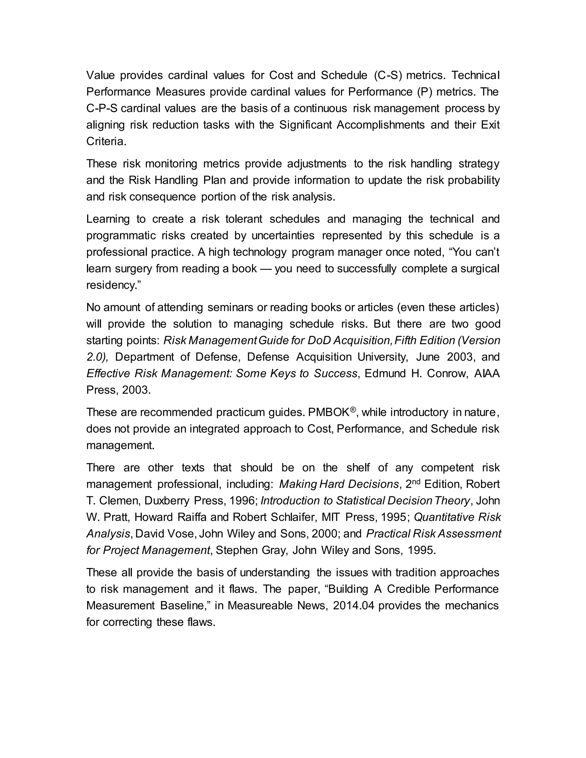 Value provides cardinal values for Cost and Schedule (C-S) metrics. Technical
Performance Measures provide cardinal values for Performance (P) metrics. The
C-P-S cardinal values are the basis of a continuous risk management process by
aligning risk reduction tasks with the Significant Accomplishments and their Exit
Criteria.
These risk monitoring metrics provide adjustments to the risk handling strategy
and the Risk Handling Plan and provide information to update the risk probability
and risk consequence portion of the risk analysis.
Learning to create a risk tolerant schedules and managing the technical and
programmatic risks created by uncertainties represented by this schedule is a
professional practice. A high technology program manager once noted, “You can’t
learn surgery from reading a book — you need to successfully complete a surgical
residency.”
No amount of attending seminars or reading books or articles (even these articles)
will provide the solution to managing schedule risks. But there are two good
starting points: Risk ManagementGuide for DoD Acquisition,Fifth Edition (Version
2.0), Department of Defense, Defense Acquisition University, June 2003, and
Effective Risk Management: Some Keys to Success, Edmund H. Conrow, AIAA
Press, 2003.
These are recommended practicum guides. PMBOK®, while introductory in nature,
does not provide an integrated approach to Cost, Performance, and Schedule risk
management.
There are other texts that should be on the shelf of any competent risk
management professional, including: Making Hard Decisions, 2nd Edition, Robert
T. Clemen, Duxberry Press, 1996; Introduction to Statistical DecisionTheory, John
W. Pratt, Howard Raiffa and Robert Schlaifer, MIT Press, 1995; Quantitative Risk
Analysis, David Vose, John Wiley and Sons, 2000; and Practical Risk Assessment
for Project Management, Stephen Gray, John Wiley and Sons, 1995.
These all provide the basis of understanding the issues with tradition approaches
to risk management and it flaws. The paper, “Building A Credible Performance
Measurement Baseline,” in Measureable News, 2014.04 provides the mechanics
for correcting these flaws.
 
