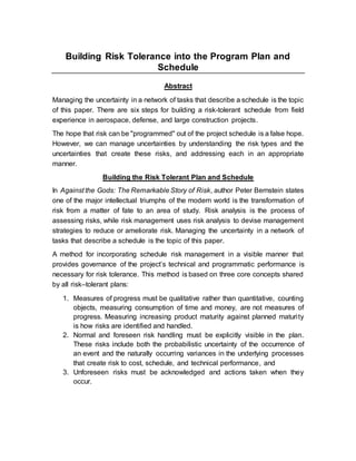 Building Risk Tolerance into the Program Plan and
Schedule
Abstract
Managing the uncertainty in a network of tasks that describe a schedule is the topic
of this paper. There are six steps for building a risk-tolerant schedule from field
experience in aerospace, defense, and large construction projects.
The hope that risk can be "programmed" out of the project schedule is a false hope.
However, we can manage uncertainties by understanding the risk types and the
uncertainties that create these risks, and addressing each in an appropriate
manner.
Building the Risk Tolerant Plan and Schedule
In Against the Gods: The Remarkable Story of Risk, author Peter Bernstein states
one of the major intellectual triumphs of the modern world is the transformation of
risk from a matter of fate to an area of study. Risk analysis is the process of
assessing risks, while risk management uses risk analysis to devise management
strategies to reduce or ameliorate risk. Managing the uncertainty in a network of
tasks that describe a schedule is the topic of this paper.
A method for incorporating schedule risk management in a visible manner that
provides governance of the project’s technical and programmatic performance is
necessary for risk tolerance. This method is based on three core concepts shared
by all risk–tolerant plans:
1. Measures of progress must be qualitative rather than quantitative, counting
objects, measuring consumption of time and money, are not measures of
progress. Measuring increasing product maturity against planned maturity
is how risks are identified and handled.
2. Normal and foreseen risk handling must be explicitly visible in the plan.
These risks include both the probabilistic uncertainty of the occurrence of
an event and the naturally occurring variances in the underlying processes
that create risk to cost, schedule, and technical performance, and
3. Unforeseen risks must be acknowledged and actions taken when they
occur.
 