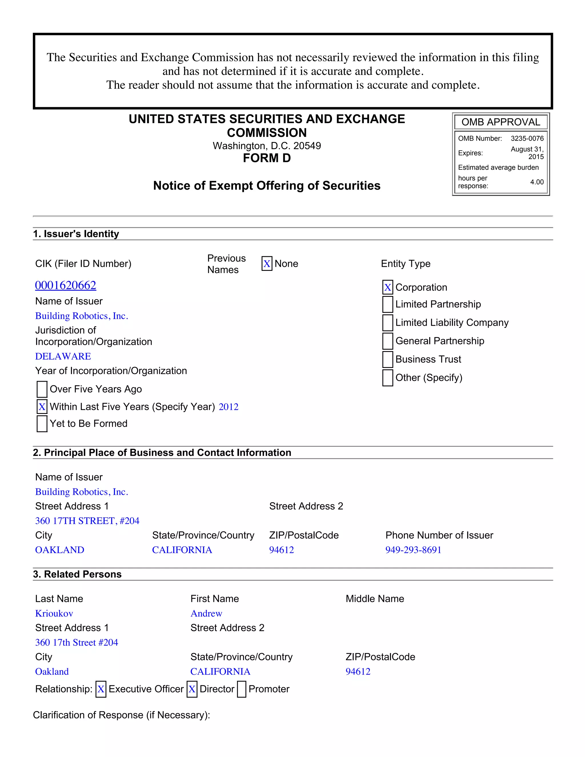 The Securities and Exchange Commission has not necessarily reviewed the information in this filing
and has not determined if it is accurate and complete.
The reader should not assume that the information is accurate and complete.
UNITED STATES SECURITIES AND EXCHANGE
COMMISSION
Washington, D.C. 20549
FORM D
Notice of Exempt Offering of Securities
OMB APPROVAL
OMB Number: 3235­0076
Expires:
August 31,
2015
Estimated average burden
hours per
response:
4.00
1. Issuer's Identity
CIK (Filer ID Number)
Previous
Names
X None Entity Type
0001620662 X Corporation
Limited Partnership
Limited Liability Company
General Partnership
Business Trust
Other (Specify)
Name of Issuer
Building Robotics, Inc.
Jurisdiction of
Incorporation/Organization
DELAWARE
Year of Incorporation/Organization
Over Five Years Ago
X Within Last Five Years (Specify Year) 2012
Yet to Be Formed
2. Principal Place of Business and Contact Information
Name of Issuer
Building Robotics, Inc.
Street Address 1 Street Address 2
360 17TH STREET, #204
City State/Province/Country ZIP/PostalCode Phone Number of Issuer
OAKLAND CALIFORNIA 94612 949-293-8691
3. Related Persons
Last Name First Name Middle Name
Krioukov Andrew
Street Address 1 Street Address 2
360 17th Street #204
City State/Province/Country ZIP/PostalCode
Oakland CALIFORNIA 94612
Relationship: X Executive Officer X Director Promoter
Clarification of Response (if Necessary):
 