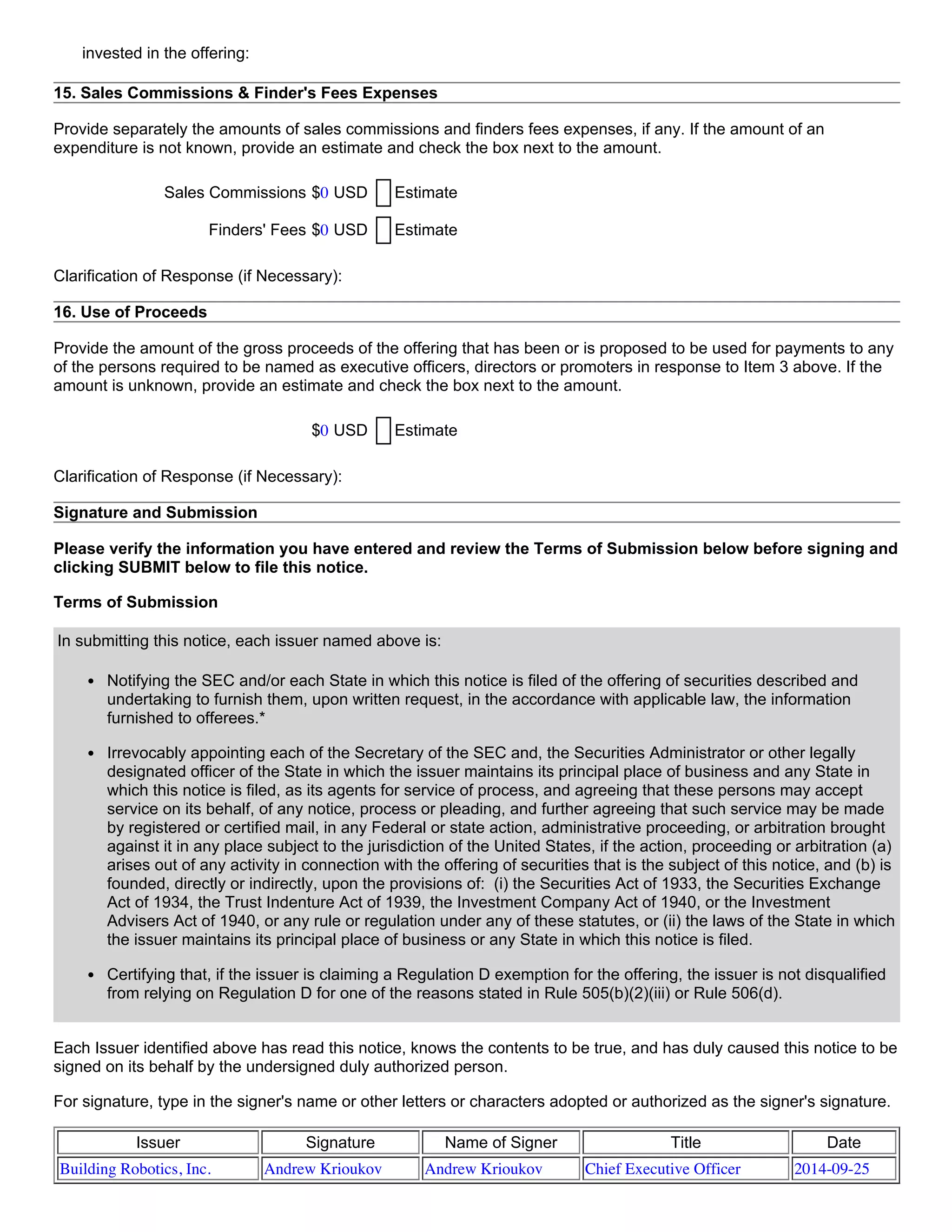 invested in the offering:
15. Sales Commissions & Finder's Fees Expenses
Provide separately the amounts of sales commissions and finders fees expenses, if any. If the amount of an
expenditure is not known, provide an estimate and check the box next to the amount.
Sales Commissions $0 USD Estimate
Finders' Fees $0 USD Estimate
Clarification of Response (if Necessary):
16. Use of Proceeds
Provide the amount of the gross proceeds of the offering that has been or is proposed to be used for payments to any
of the persons required to be named as executive officers, directors or promoters in response to Item 3 above. If the
amount is unknown, provide an estimate and check the box next to the amount.
$0 USD Estimate
Clarification of Response (if Necessary):
Signature and Submission
Please verify the information you have entered and review the Terms of Submission below before signing and
clicking SUBMIT below to file this notice.
Terms of Submission
In submitting this notice, each issuer named above is:
Notifying the SEC and/or each State in which this notice is filed of the offering of securities described and
undertaking to furnish them, upon written request, in the accordance with applicable law, the information
furnished to offerees.*
Irrevocably appointing each of the Secretary of the SEC and, the Securities Administrator or other legally
designated officer of the State in which the issuer maintains its principal place of business and any State in
which this notice is filed, as its agents for service of process, and agreeing that these persons may accept
service on its behalf, of any notice, process or pleading, and further agreeing that such service may be made
by registered or certified mail, in any Federal or state action, administrative proceeding, or arbitration brought
against it in any place subject to the jurisdiction of the United States, if the action, proceeding or arbitration (a)
arises out of any activity in connection with the offering of securities that is the subject of this notice, and (b) is
founded, directly or indirectly, upon the provisions of:  (i) the Securities Act of 1933, the Securities Exchange
Act of 1934, the Trust Indenture Act of 1939, the Investment Company Act of 1940, or the Investment
Advisers Act of 1940, or any rule or regulation under any of these statutes, or (ii) the laws of the State in which
the issuer maintains its principal place of business or any State in which this notice is filed.
Certifying that, if the issuer is claiming a Regulation D exemption for the offering, the issuer is not disqualified
from relying on Regulation D for one of the reasons stated in Rule 505(b)(2)(iii) or Rule 506(d).
Each Issuer identified above has read this notice, knows the contents to be true, and has duly caused this notice to be
signed on its behalf by the undersigned duly authorized person.
For signature, type in the signer's name or other letters or characters adopted or authorized as the signer's signature.
Issuer Signature Name of Signer Title Date
Building Robotics, Inc. Andrew Krioukov Andrew Krioukov Chief Executive Officer 2014-09-25
 
