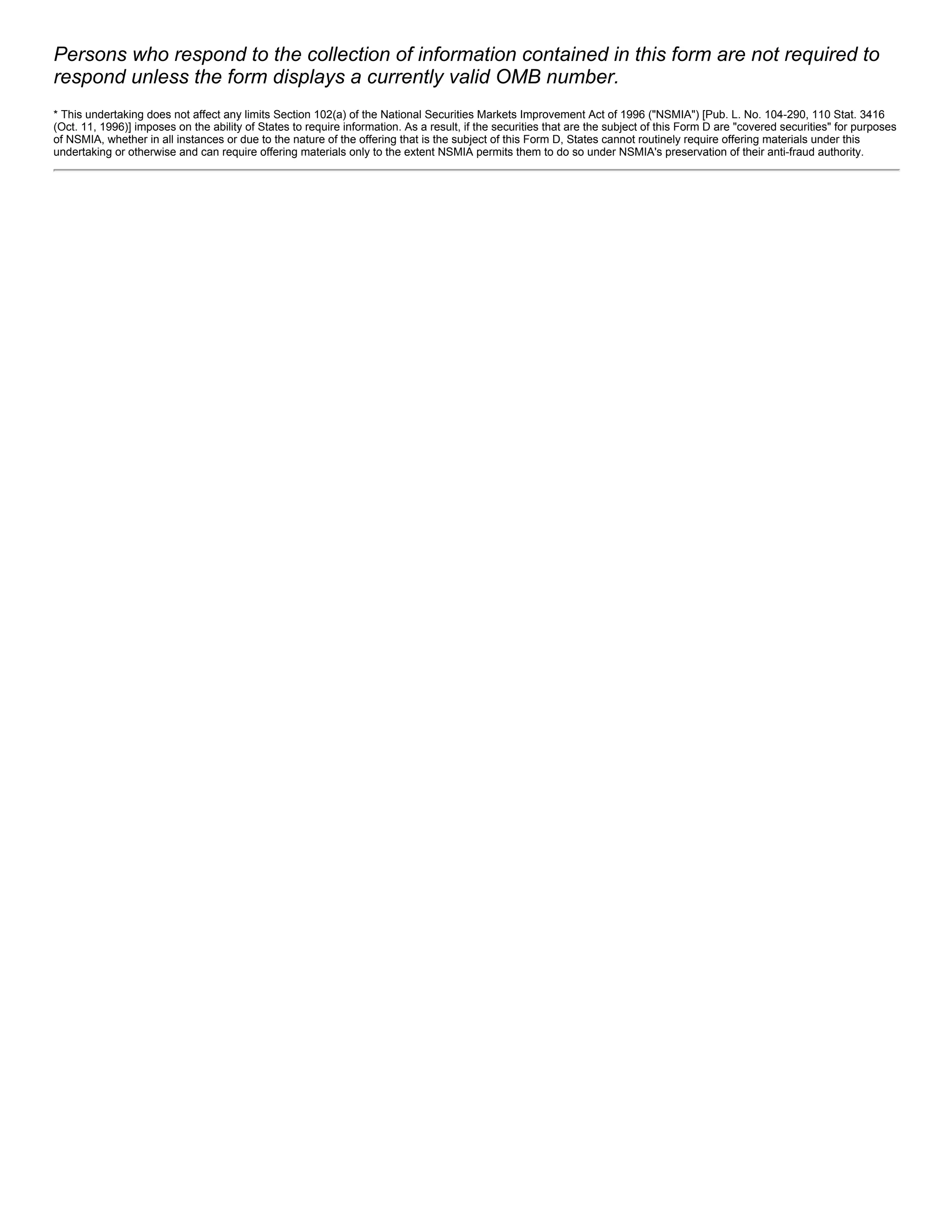 Persons who respond to the collection of information contained in this form are not required to
respond unless the form displays a currently valid OMB number.
* This undertaking does not affect any limits Section 102(a) of the National Securities Markets Improvement Act of 1996 ("NSMIA") [Pub. L. No. 104­290, 110 Stat. 3416
(Oct. 11, 1996)] imposes on the ability of States to require information. As a result, if the securities that are the subject of this Form D are "covered securities" for purposes
of NSMIA, whether in all instances or due to the nature of the offering that is the subject of this Form D, States cannot routinely require offering materials under this
undertaking or otherwise and can require offering materials only to the extent NSMIA permits them to do so under NSMIA's preservation of their anti­fraud authority.
 