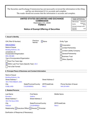 The Securities and Exchange Commission has not necessarily reviewed the information in this filing
and has not determined if it is accurate and complete.
The reader should not assume that the information is accurate and complete.
UNITED STATES SECURITIES AND EXCHANGE
COMMISSION
Washington, D.C. 20549
FORM D
Notice of Exempt Offering of Securities
OMB APPROVAL
OMB Number: 3235­0076
Expires:
August 31,
2015
Estimated average burden
hours per
response:
4.00
1. Issuer's Identity
CIK (Filer ID Number)
Previous
Names
X None Entity Type
0001620662 X Corporation
Limited Partnership
Limited Liability Company
General Partnership
Business Trust
Other (Specify)
Name of Issuer
Building Robotics, Inc.
Jurisdiction of
Incorporation/Organization
DELAWARE
Year of Incorporation/Organization
Over Five Years Ago
X Within Last Five Years (Specify Year) 2012
Yet to Be Formed
2. Principal Place of Business and Contact Information
Name of Issuer
Building Robotics, Inc.
Street Address 1 Street Address 2
360 17TH STREET, #204
City State/Province/Country ZIP/PostalCode Phone Number of Issuer
OAKLAND CALIFORNIA 94612 949-293-8691
3. Related Persons
Last Name First Name Middle Name
Krioukov Andrew
Street Address 1 Street Address 2
360 17th Street #204
City State/Province/Country ZIP/PostalCode
Oakland CALIFORNIA 94612
Relationship: X Executive Officer X Director Promoter
Clarification of Response (if Necessary):
 