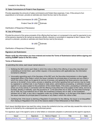 invested in the offering:
15. Sales Commissions & Finder's Fees Expenses
Provide separately the amounts of sales commissions and finders fees expenses, if any. If the amount of an
expenditure is not known, provide an estimate and check the box next to the amount.
Sales Commissions $0 USD Estimate
Finders' Fees $0 USD Estimate
Clarification of Response (if Necessary):
16. Use of Proceeds
Provide the amount of the gross proceeds of the offering that has been or is proposed to be used for payments to any
of the persons required to be named as executive officers, directors or promoters in response to Item 3 above. If the
amount is unknown, provide an estimate and check the box next to the amount.
$0 USD Estimate
Clarification of Response (if Necessary):
Signature and Submission
Please verify the information you have entered and review the Terms of Submission below before signing and
clicking SUBMIT below to file this notice.
Terms of Submission
In submitting this notice, each issuer named above is:
Notifying the SEC and/or each State in which this notice is filed of the offering of securities described and
undertaking to furnish them, upon written request, in the accordance with applicable law, the information
furnished to offerees.*
Irrevocably appointing each of the Secretary of the SEC and, the Securities Administrator or other legally
designated officer of the State in which the issuer maintains its principal place of business and any State in
which this notice is filed, as its agents for service of process, and agreeing that these persons may accept
service on its behalf, of any notice, process or pleading, and further agreeing that such service may be made
by registered or certified mail, in any Federal or state action, administrative proceeding, or arbitration brought
against it in any place subject to the jurisdiction of the United States, if the action, proceeding or arbitration (a)
arises out of any activity in connection with the offering of securities that is the subject of this notice, and (b) is
founded, directly or indirectly, upon the provisions of:  (i) the Securities Act of 1933, the Securities Exchange
Act of 1934, the Trust Indenture Act of 1939, the Investment Company Act of 1940, or the Investment
Advisers Act of 1940, or any rule or regulation under any of these statutes, or (ii) the laws of the State in which
the issuer maintains its principal place of business or any State in which this notice is filed.
Certifying that, if the issuer is claiming a Regulation D exemption for the offering, the issuer is not disqualified
from relying on Regulation D for one of the reasons stated in Rule 505(b)(2)(iii) or Rule 506(d).
Each Issuer identified above has read this notice, knows the contents to be true, and has duly caused this notice to be
signed on its behalf by the undersigned duly authorized person.
For signature, type in the signer's name or other letters or characters adopted or authorized as the signer's signature.
Issuer Signature Name of Signer Title Date
Building Robotics, Inc. Andrew Krioukov Andrew Krioukov Chief Executive Officer 2014-09-25
 