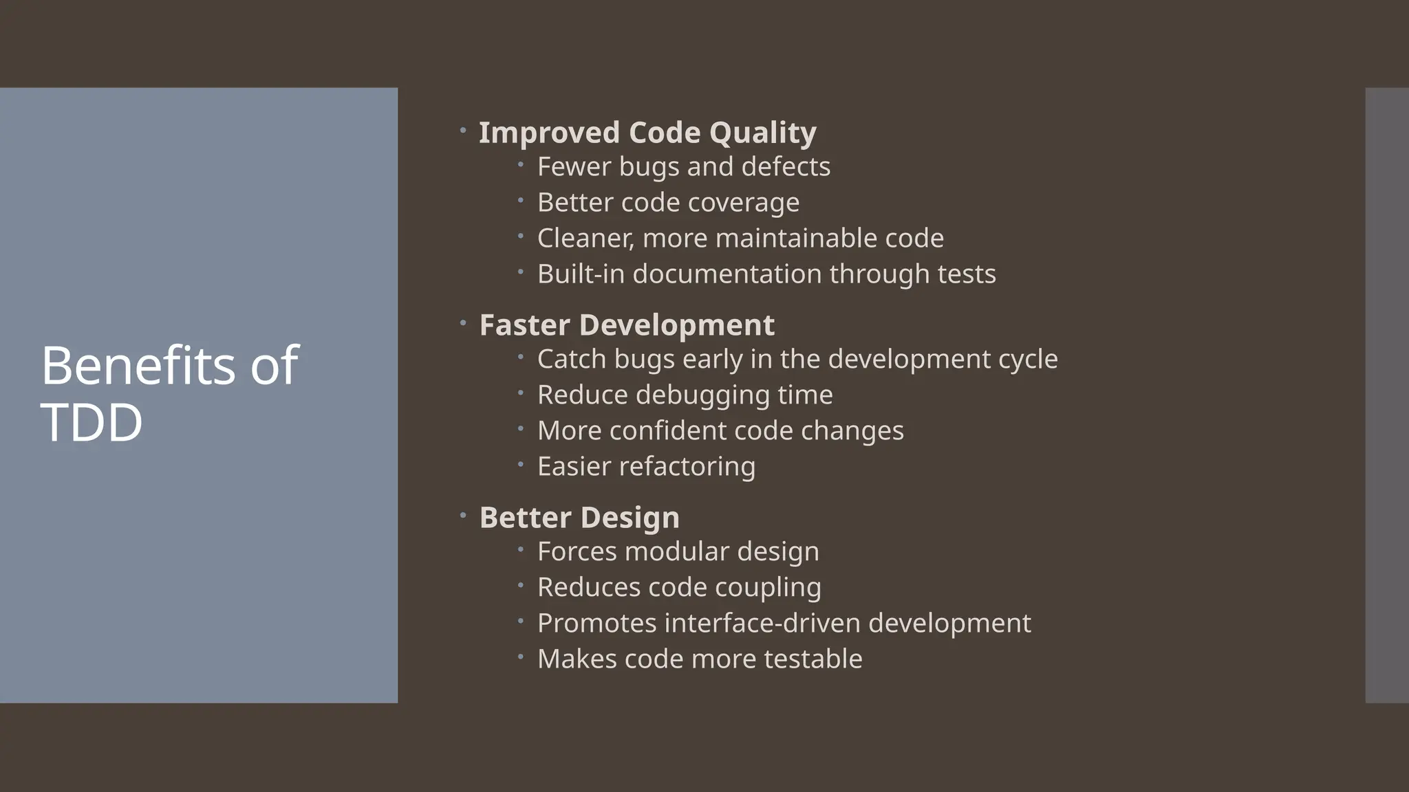 Benefits of TDD  Improved Code Quality  Fewer bugs and defects  Better code coverage  Cleaner, more maintainable code  Built-in documentation through tests  Faster Development  Catch bugs early in the development cycle  Reduce debugging time  More confident code changes  Easier refactoring  Better Design  Forces modular design  Reduces code coupling  Promotes interface-driven development  Makes code more testable 