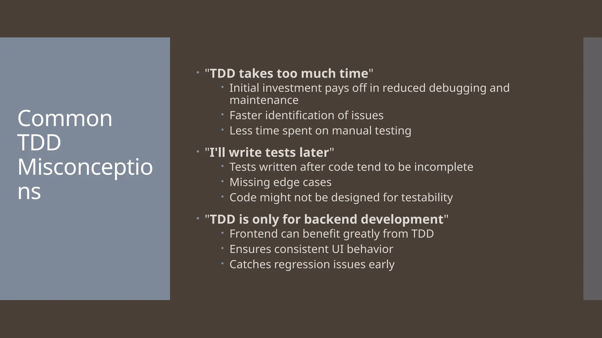 Common TDD Misconceptio ns  "TDD takes too much time"  Initial investment pays off in reduced debugging and maintenance  Faster identification of issues  Less time spent on manual testing  "I'll write tests later"  Tests written after code tend to be incomplete  Missing edge cases  Code might not be designed for testability  "TDD is only for backend development"  Frontend can benefit greatly from TDD  Ensures consistent UI behavior  Catches regression issues early 