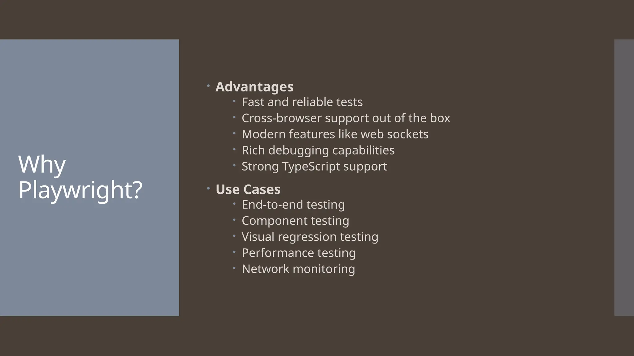 Why Playwright?  Advantages  Fast and reliable tests  Cross-browser support out of the box  Modern features like web sockets  Rich debugging capabilities  Strong TypeScript support  Use Cases  End-to-end testing  Component testing  Visual regression testing  Performance testing  Network monitoring 