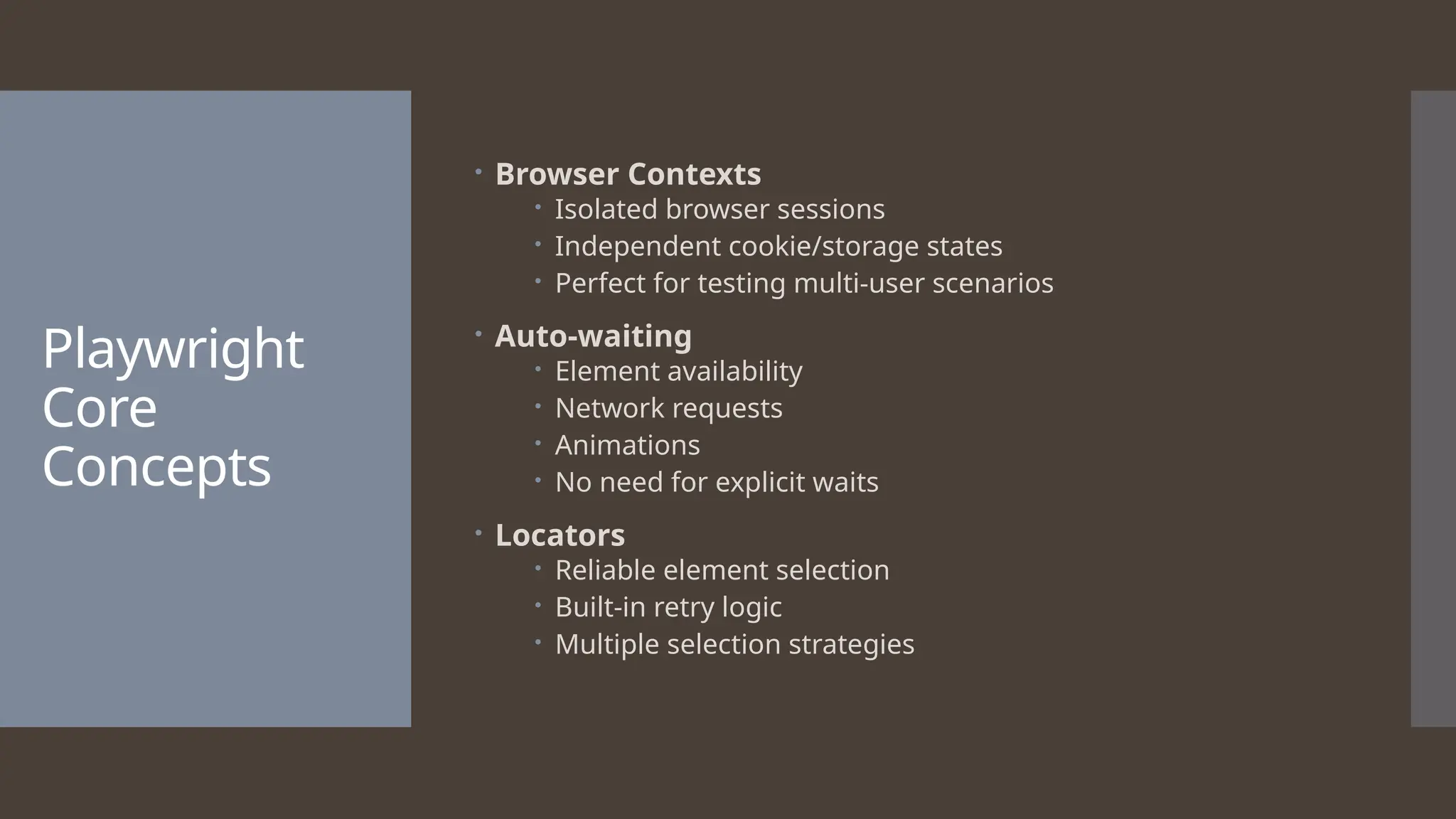 Playwright Core Concepts  Browser Contexts  Isolated browser sessions  Independent cookie/storage states  Perfect for testing multi-user scenarios  Auto-waiting  Element availability  Network requests  Animations  No need for explicit waits  Locators  Reliable element selection  Built-in retry logic  Multiple selection strategies 