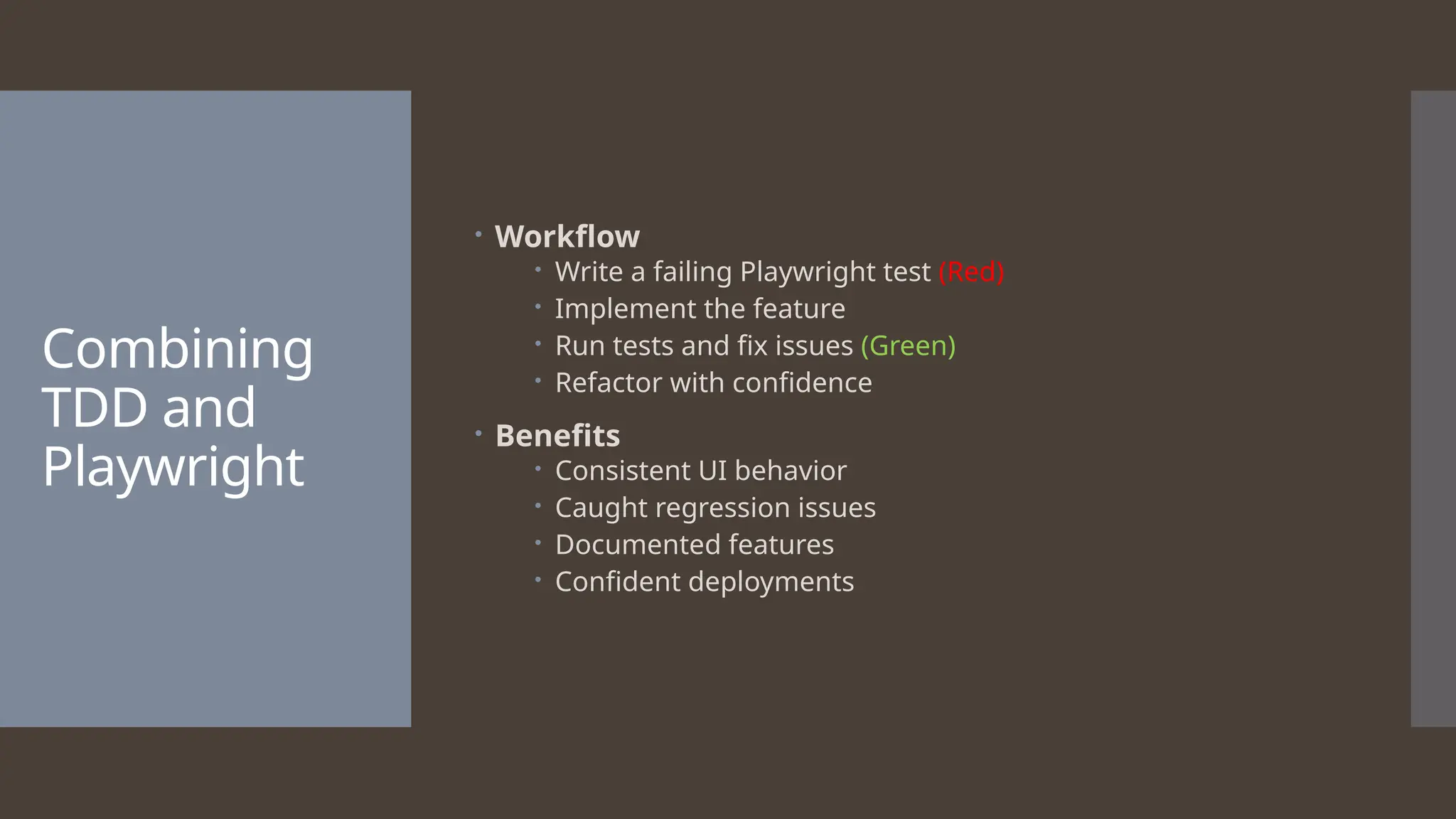 Combining TDD and Playwright  Workflow  Write a failing Playwright test (Red)  Implement the feature  Run tests and fix issues (Green)  Refactor with confidence  Benefits  Consistent UI behavior  Caught regression issues  Documented features  Confident deployments 