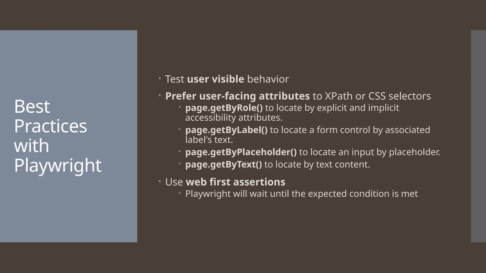 Best Practices with Playwright  Test user visible behavior  Prefer user-facing attributes to XPath or CSS selectors  page.getByRole() to locate by explicit and implicit accessibility attributes.  page.getByLabel() to locate a form control by associated label's text.  page.getByPlaceholder() to locate an input by placeholder.  page.getByText() to locate by text content.  Use web first assertions  Playwright will wait until the expected condition is met 