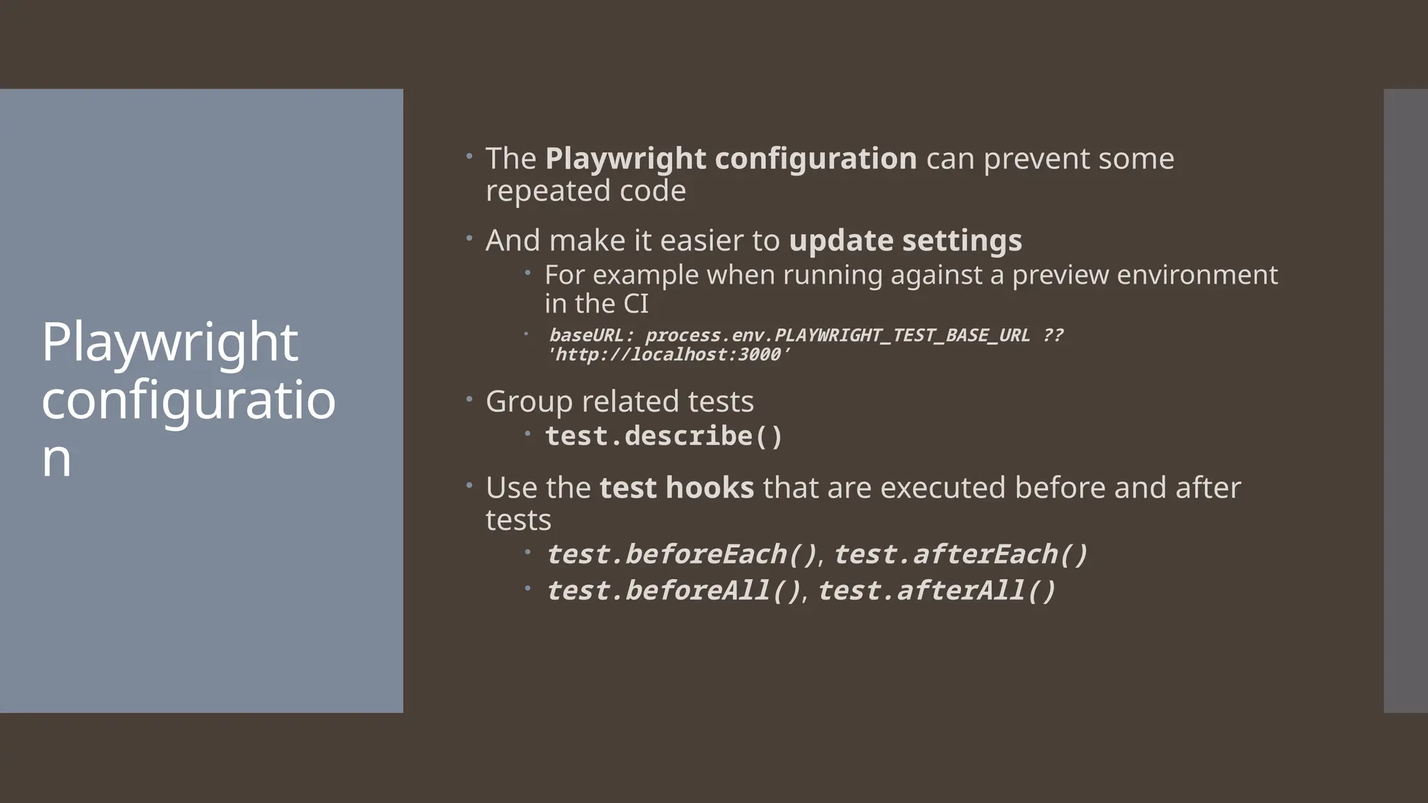 Playwright configuratio n  The Playwright configuration can prevent some repeated code  And make it easier to update settings  For example when running against a preview environment in the CI  baseURL: process.env.PLAYWRIGHT_TEST_BASE_URL ?? 'http://localhost:3000’  Group related tests  test.describe()  Use the test hooks that are executed before and after tests  test.beforeEach(), test.afterEach()  test.beforeAll(), test.afterAll() 