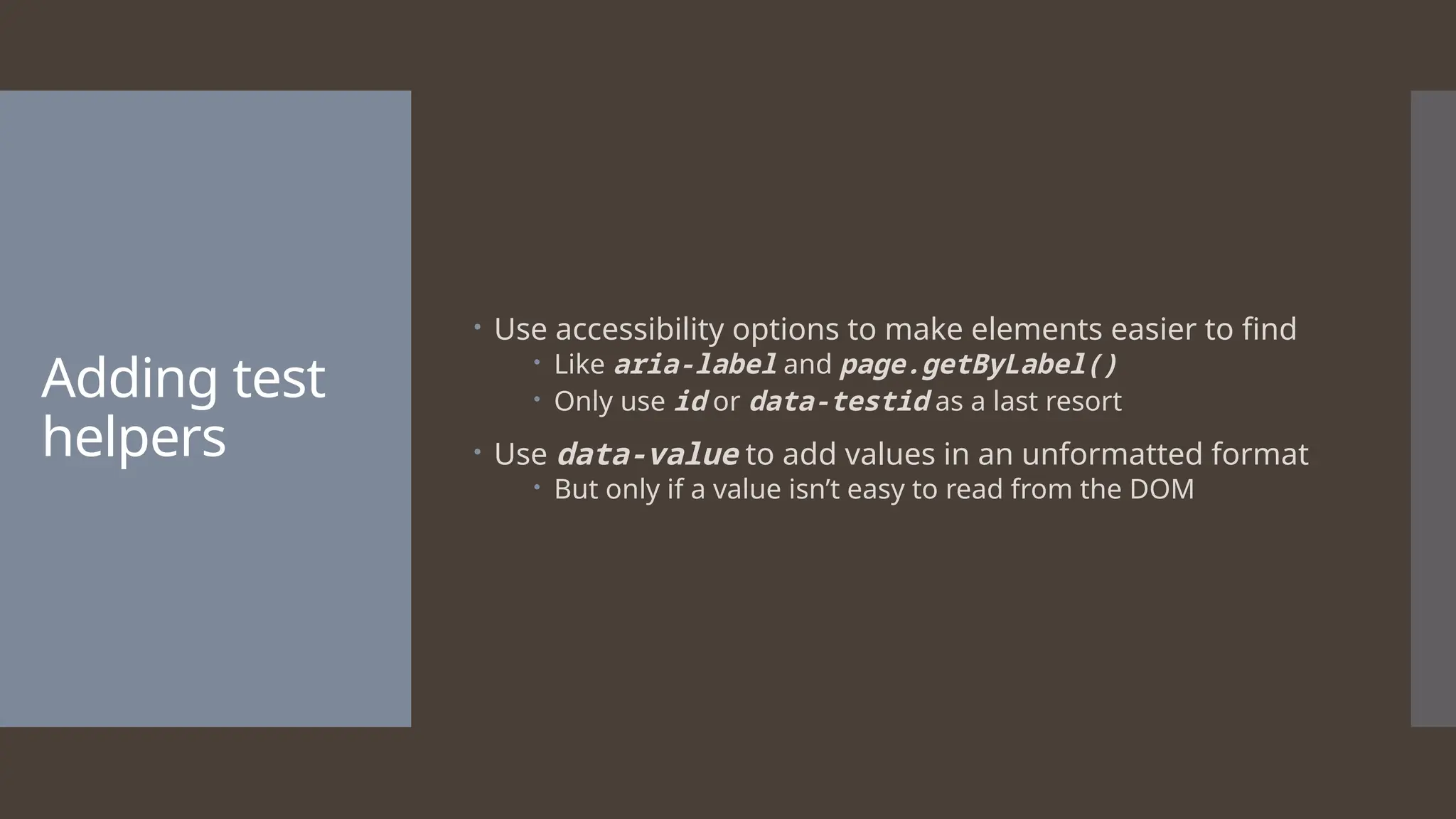 Adding test helpers  Use accessibility options to make elements easier to find  Like aria-label and page.getByLabel()  Only use id or data-testid as a last resort  Use data-value to add values in an unformatted format  But only if a value isn’t easy to read from the DOM 