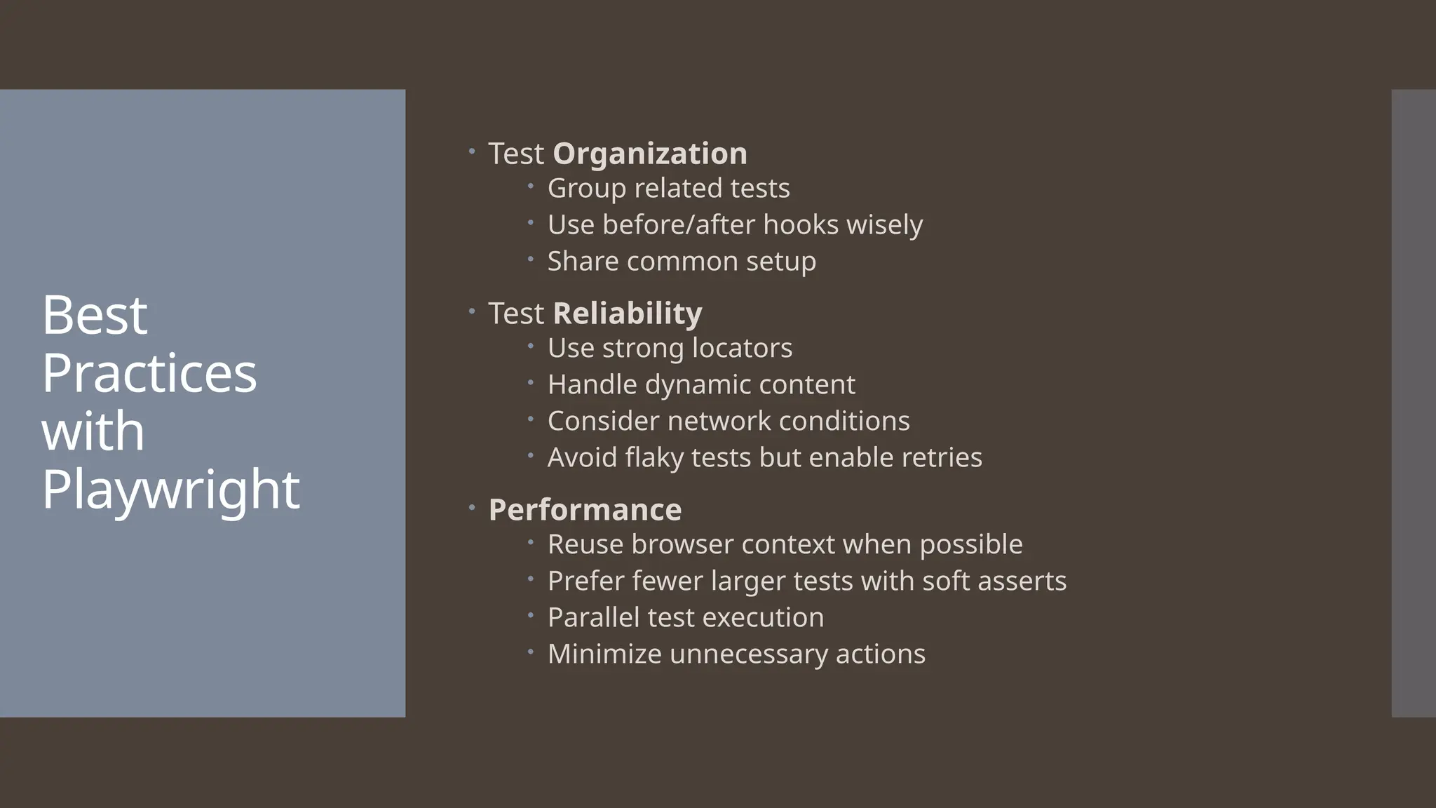 Best Practices with Playwright  Test Organization  Group related tests  Use before/after hooks wisely  Share common setup  Test Reliability  Use strong locators  Handle dynamic content  Consider network conditions  Avoid flaky tests but enable retries  Performance  Reuse browser context when possible  Prefer fewer larger tests with soft asserts  Parallel test execution  Minimize unnecessary actions 