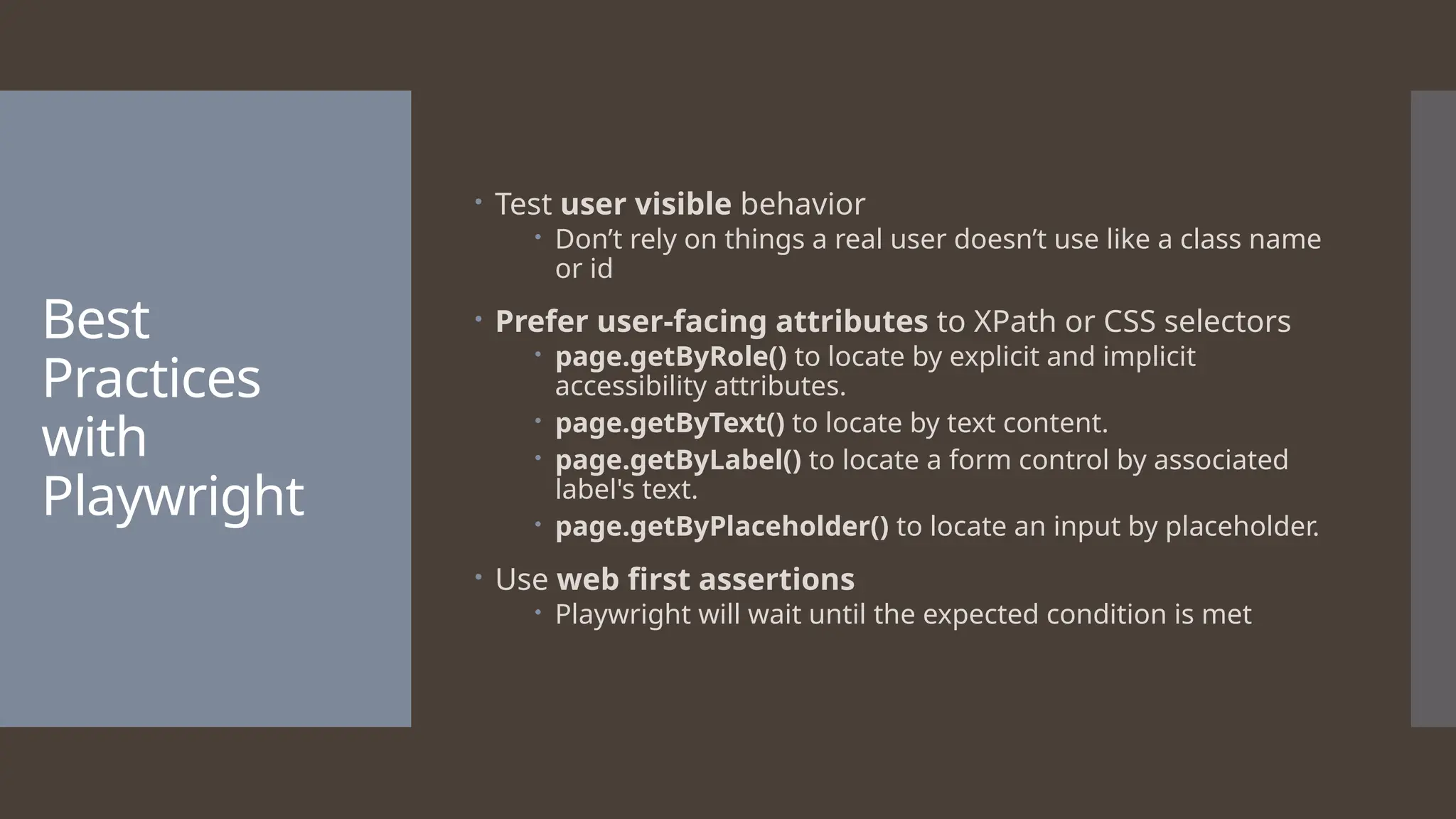 Best Practices with Playwright  Test user visible behavior  Don’t rely on things a real user doesn’t use like a class name or id  Prefer user-facing attributes to XPath or CSS selectors  page.getByRole() to locate by explicit and implicit accessibility attributes.  page.getByText() to locate by text content.  page.getByLabel() to locate a form control by associated label's text.  page.getByPlaceholder() to locate an input by placeholder.  Use web first assertions  Playwright will wait until the expected condition is met 